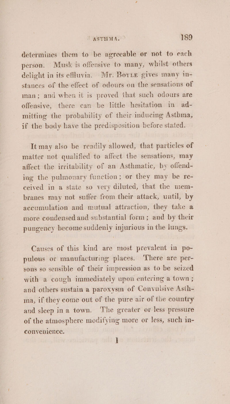 determines them to be agreeable or not to each person. Musk is offensive to many, whilst others delight in its effluvia. Mr. BovLe gives many in- stances of the effect of odours on the sensations of man; and when it is proved that such odours are offensive, there can be little hesitation in ad- | mitting the probability of their inducing Asthma, if the body have the predisposition before stated. It may also be readily allowed, that particles of matter not qualified to affect the sensations, may affect the irritability of an Asthmatic, by offend- ing the pulmonary function; or they may be re- ceived in a state so very diluted, that the mem- branes may not suffer from their attack, until, by accumulation and mutual attraction, they take a more condensed and substantial form; and by their pungency become suddenly injurious in the lungs. Causes of this kind are most prevalent in po- pulous or manufacturing places. ‘There are per- sons so sensible of their impression as to be seized with a cough immediately upon entering a town ; and others sustain a paroxysm of Convuisive Asth- ma, if they come out of the pure air of the country and sleep ina town. ‘The greater or less pressure of the atmosphere modifying more or less, such in- convenience. i