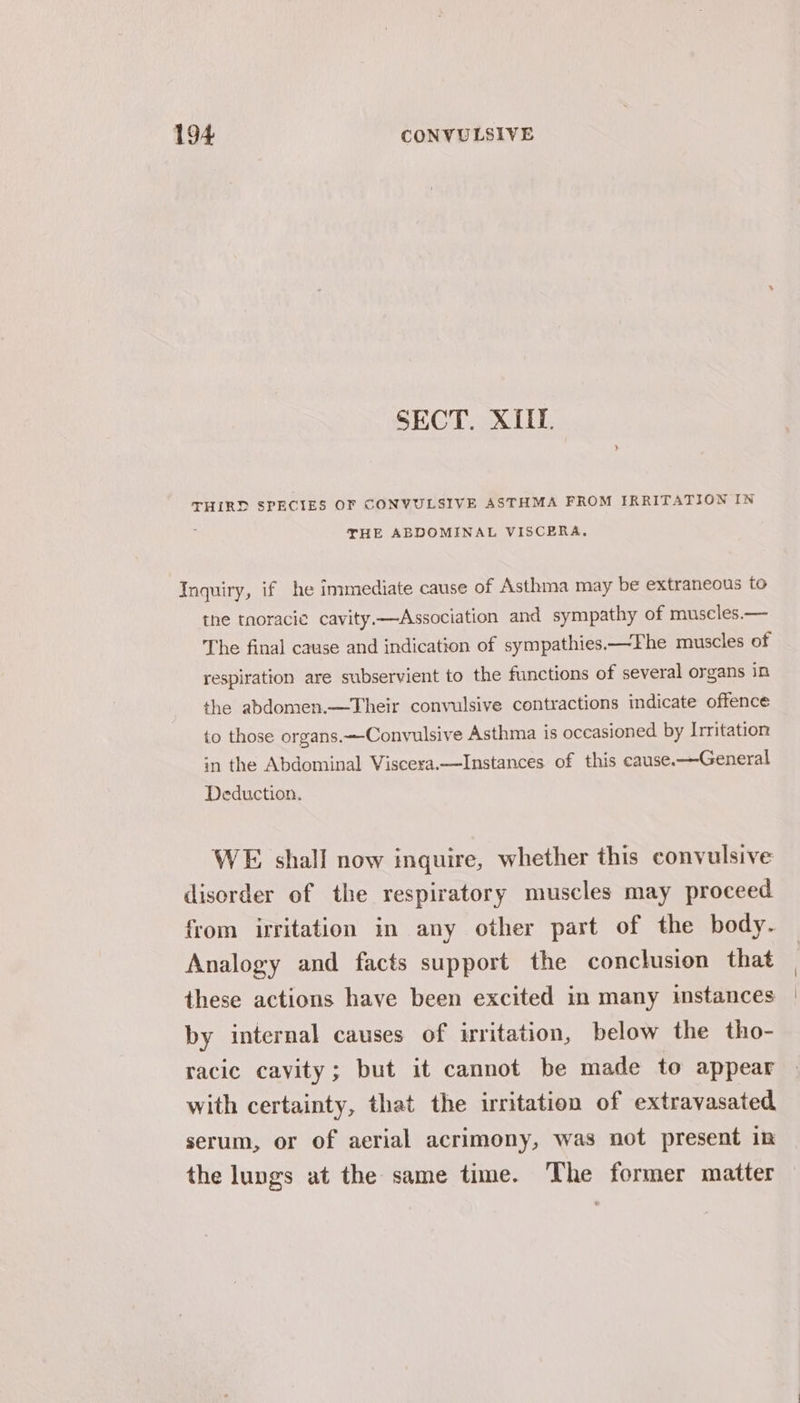 SECT. X{IL. THIRD SPECIES OF CONYULSIVE ASTHMA FROM IRRITATION IN ; THE ABDOMINAL VISCERA,. Inquiry, if he immediate cause of Asthma may be extraneous to the tnoracie cavity.—Association and sympathy of muscles.— The final cause and indication of sympathies—The muscles of respiration are subservient to the functions of several organs in the abdomen.—Their convulsive contractions indicate offence to those organs.—-Convulsive Asthma is occasioned by Irritation in the Abdominal Viscera.—Instances of this cause.—General Deduction. WE shall now inquire, whether this convulsive disorder of the respiratory muscles may proceed from irritation in any other part of the body. Analogy and facts support the conclusion that these actions have been excited in many instances by internal causes of irritation, below the tho- racic cavity; but it cannot be made to appear with certainty, that the irritation of extravasated serum, or of aerial acrimony, was not present in the lungs at the same time. The former matter