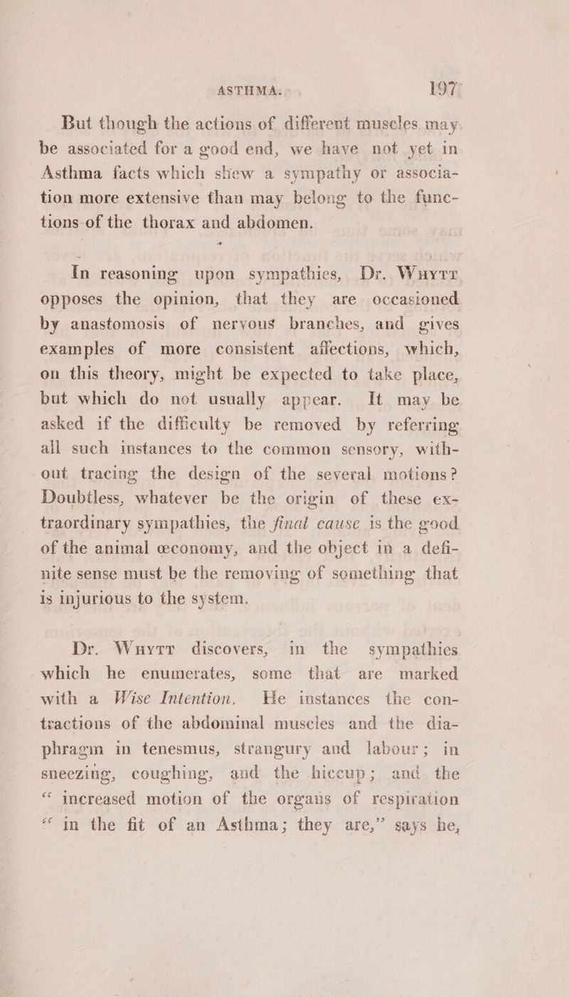 But though the actions of different muscles may be associated for a good end, we have not yet in Asthma facts which shew a sympathy or associa- tion more extensive than may belong to the func- tions of the thorax and abdomen. In reasoning upon sympathies, Dr. Wuyrr opposes the opinion, that they are occasioned by anastomosis of nervous branches, and gives examples of more consistent affections, which, on this theory, might be expected to take place, but which do not usually appear. It may be asked if the difficulty be removed by referring all such instances to the common sensory, with- out tracing the design of the several motions? Doubtless, whatever be the origin of these ex- traordinary sympathies, the final cause is the good of the animal ceconomy, and the object in a defi- nite sense must be the removing of something that is injurious to the system. Dr. Wuyrr discovers, in the sympathies which he enumerates, some that are marked with a Wise Intention. He instances the con- tractions of the abdominal muscles and the dia- phragm in tenesmus, strangury and labour; in sneezing, coughing, and the hiccup; and the “increased motion of the organs of respiration “in the fit of an Asthma; they are,” says he,