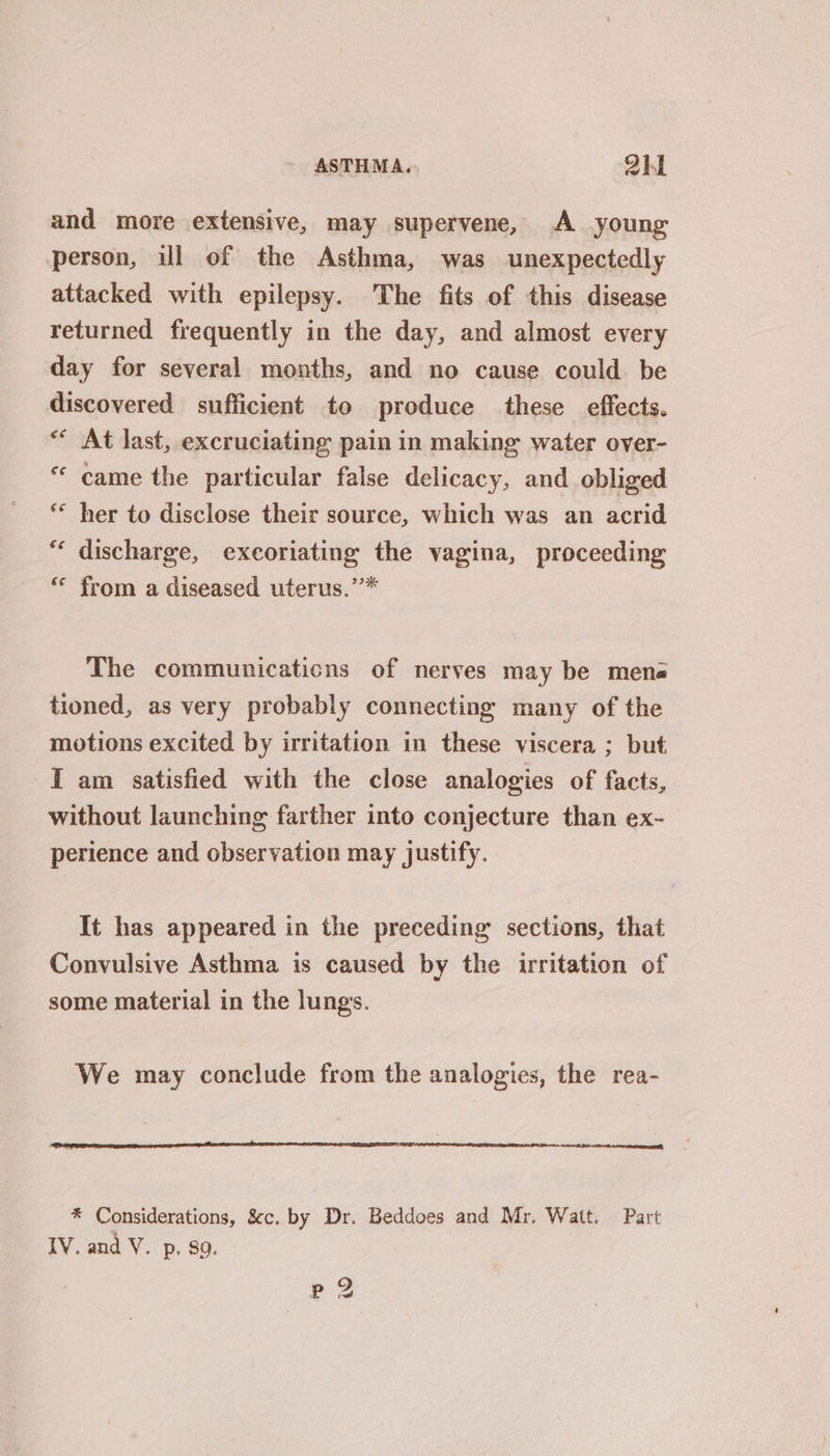 ASTHMA. Qh1 and more extensive, may supervene, <A young person, ul of the Asthma, was unexpectedly attacked with epilepsy. The fits of this disease returned frequently in the day, and almost every day for several months, and no cause could be discovered sufficient to produce these effects. ** At last, excruciating pain in making water over- “ came the particular false delicacy, and obliged ** her to disclose their source, which was an acrid “ discharge, exeoriating the vagina, proceeding ‘** from a diseased uterus.’’* The communicaticns of nerves may be mena tioned, as very probably connecting many of the motions excited by irritation in these viscera ; but I am satisfied with the close analogies of facts, without launching farther into conjecture than ex- perience and observation may justify. It has appeared in the preceding sections, that Convulsive Asthma is caused by the irritation of some material in the lungs. We may conclude from the analogies, the rea- * Considerations, &amp;c. by Dr. Beddoes and Mr, Watt. Part IV. and V. p. 9. ep 2