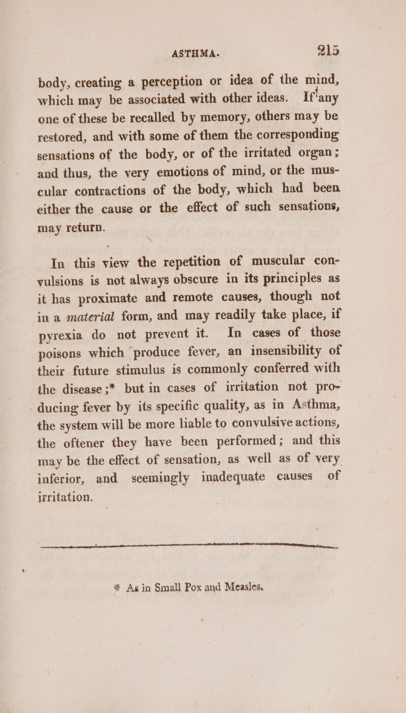 body, creating a perception or idea of the mind, which may be associated with other ideas. If! any one of these be recalled by memory, others may be restored, and with some of them the corresponding sensations of the body, or of the irritated organ; and thus, the very emotions of mind, or the mus- cular contractions of the body, which had been either the cause or the effect of such sensations, may return. : Be In this view the repetition of muscular con- yulsions is not always obscure in its principles as it has proximate and remote causes, though not in a material form, and may readily take place, if pyrexia do not prevent it. In cases of those poisons which ‘produce fever, an insensibility of their future stimulus is commonly conferred with the disease ;* but in cases of irritation not pro- _ ducing fever by its specific quality, as in Asthma, the system will be more liable to convulsive actions, the oftener they have been performed; and this may be the effect of sensation, as well as of very inferior, and seemingly inadequate causes of irritation. # Asin Small Pox and Measles,
