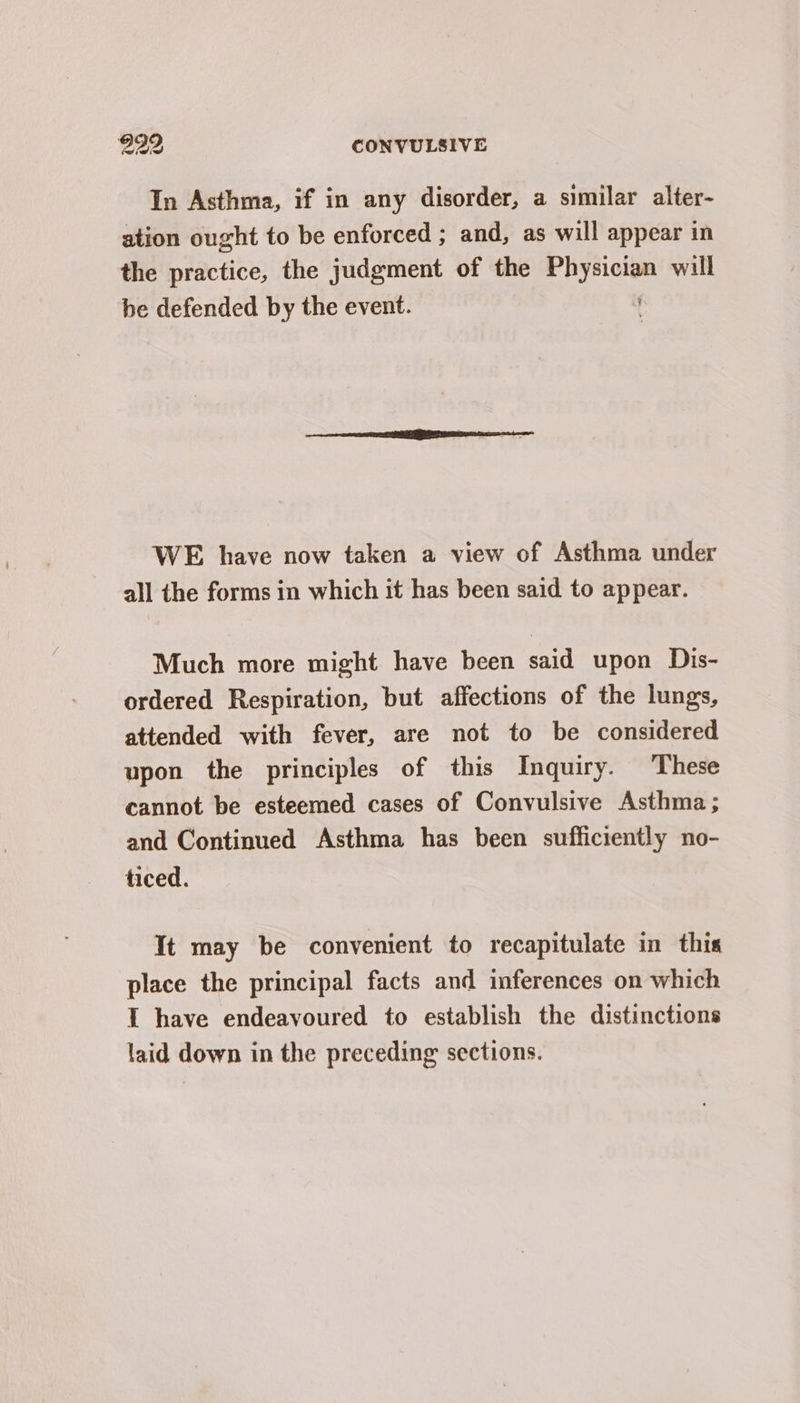 In Asthma, if in any disorder, a similar alter- ation ought to be enforced ; and, as will appear in the practice, the judgment of the Physician will be defended by the event. WE have now taken a view of Asthma under all the forms in which it has been said to appear. Much more might have been said upon Dis- ordered Respiration, but affections of the lungs, attended with fever, are not to be considered upon the principles of this Inquiry. These cannot be esteemed cases of Convulsive Asthma ; and Continued Asthma has been sufficiently no- ticed. It may be convenient to recapitulate in this place the principal facts and inferences on which 1 have endeavoured to establish the distinctions laid down in the preceding sections.