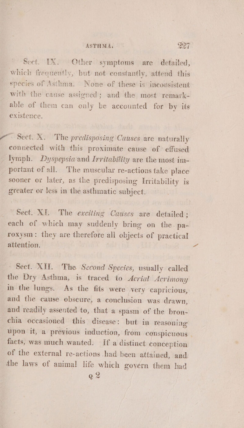 Sect. IX. © Other symptoms are detailed, which frequently, but not constantly, attend this species of Asthma. None of these is inconsistent with the cause assiened; and the most remark- able of them can only be accounted for by its existence. ve Sect. X. The predisposing Causes are naturally connected with this proximate cause of ' effused lymph. Dyspepsia and Irritability are the most im- portant of all. ‘The muscular re-actions take place sooner or later, as the predisposing Irritability is greater or less in the asthmatic subject. Sect. XI. The eaciting Causes are detailed ; each of which may suddenly bring on the. pa- roxysm: they are therefore es objects of practical attention. Sect. XII. The Second Species, usually called the Dry Asthma, is traced to Aerial Acrimony in the lungs. As the fits were very capricious, and the cause obscure, a conclusion was drawn, and readily assented to, that a spasm of the bron- chia occasioned this’ disease: but in reasoning upon it, a previous induction, from conspicuous | facts, was much wanted. If a distinct conception of the external re-actions had been attained, and the laws of animal life which govern them had qQ 2
