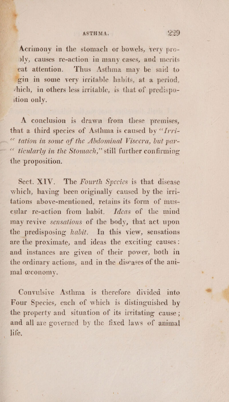 Acrimony in the stomach or bowels, very pro- dly, causes re-action in many cases, and merits eat attention. Thus Asthma may be said to ‘hich, in others less irritable, is that of predispo- ition only. A conclusion is drawn from these premises, that a third species of Asthma is caused by “frri- * tation in some of the Abdominal Viscera, but par- “ ticularly in the Stomach,” still further confirming the proposition. Sect. XIV. The Fourth Species is that disease which, having been originally caused by the irri- tations above-mentioned, retains its form of mus- may revive sensations of the body, that act upon the predisposing habit. In this view, sensations are the proximate, and ideas the exciting causes: and instances are given of their power, both in the ordinary actions, and in the diseases of the ani- mal ceconomy. Convulsive Asthma is therefore divided into Four Species, each of which is distinguished by the property and situation of its uvitating cause ; and all are governed by the fixed laws of animal life,