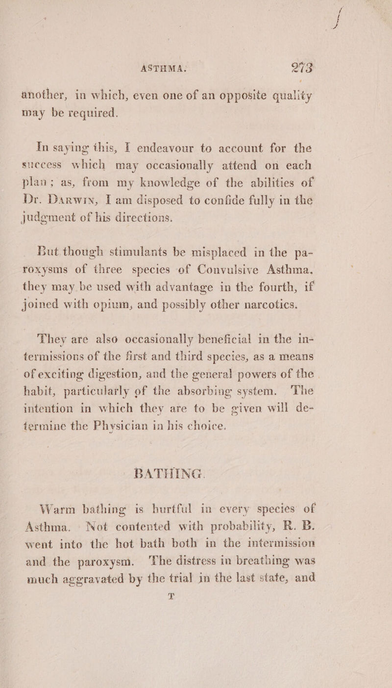 another, in which, even one of an opposite quality may be required. In saying this, IT endeavour to account for the success which may occasionally attend on each plan; as, from my knowledge of the abilities of Dr. Darwin, Tam disposed to confide fully in the judement of his directions. But though stimulants be misplaced in the pa- roxysms of three species of Convulsive Asthma, they may be used with advantage in the fourth, if joined with opium, and possibly other narcotics. They are also occasionally beneficial in the in- termissions of the first and third species, as a means of exciting digestion, and the general powers of the. habit, particularly of the absorbing system. The intention in which they are to be given will de- termine the Physician in his choice. | BATHING. Warm bathing is hurtful in every species of Asthma. Not contented with probability, R. B. went into the hot bath both in the intermission and the paroxysm. ‘The distress in breathing was much aggravated by the trial in the last state, and T