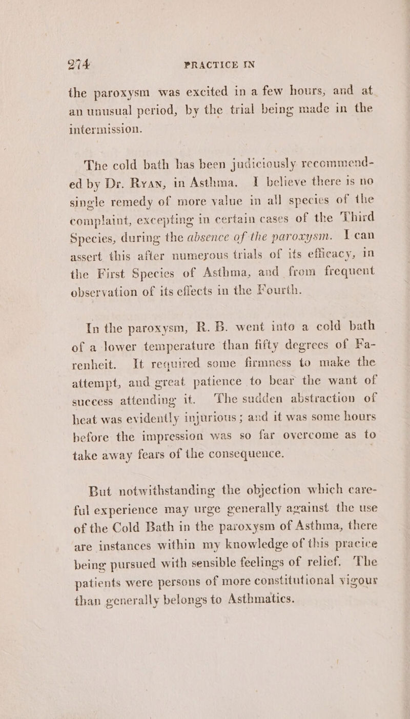 the paroxysm was excited in a few hours, and at an unusual period, by the trial being made in the intermission. The cold bath has been judiciously recommend- ed by Dr. Ryan, in Asthma. I believe there 1s no single remedy of more value in all specics of the complaint, excepting in certain cases of the Third Species, during the absence of the paroxysm. I can assert. this after numerous trials of its efficacy, 1n the First Species of Asthma, and from frequent observation of its effects in the Fourth. In the paroxysm, R. B. went into a cold bath of a lower temperature than fifty degrees of Fa- renheit. It required some firmness to make the attempt, and great patience to bear the want of suceess attending it. The sudden abstraction of heat was evidently INJUFLOUS 5 and it was some hours before the impression was so far overcome as to take away fears of the consequence. | | But notwithstanding the objection which care- ful experience may urge generally against the use of the Cold Bath in the paroxysm of Asthma, there are instances within my knowledge of this pracice being pursued with sensible feelings of relief. “The patients were persons of more constitutional vigour than generally belongs to Asthmatics.