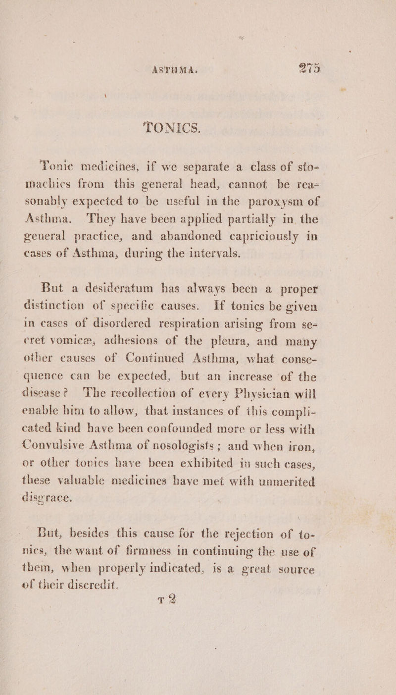 TONICS. Tonic medicines, if we separate a class of sto- machics from this general head, cannot be rea= sonably expected to be useful in the paroxysm of Asthma. They have been applied partially in the general practice, and abandoned capriciously in cases of Asthma, during the intervals. But a desideratum has always been a proper distinction of specific causes. If tonics be given in cases of disordered respiration arising from se- cret vomice, adhesions of the pleura, and many other causes of Continued Asthma, what conse- quence can be expected, but an increase of the disease? The recollection of every Physician will enable him toe allow, that instances of this compli- cated kind have been confounded more or less with Convulsive Asthma of nosologists ; and when iron, or other tonics have beea exhibited in such cases, these valuable medicines have met with unmerited disgrace. Gut, besides this cause for the rejection of to- nics, the want of firmness in continuing the use of them, when properly indicated, is a great source of their discredit.