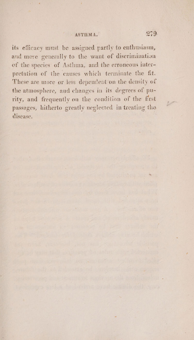 ASTHMA, . OY its efficacy must be assigned partly to enthusiasm, and more generally to the want of discrimination of the species of Asthma, and the erroneous inter- pretation of the causes which terminate the fit. These are more or less dependent on the density of the atmosphere, and changes in its degrees of pu- rity, and frequently on the condition of the first passages, hitherto greatly neglected in treating the (lisease. |