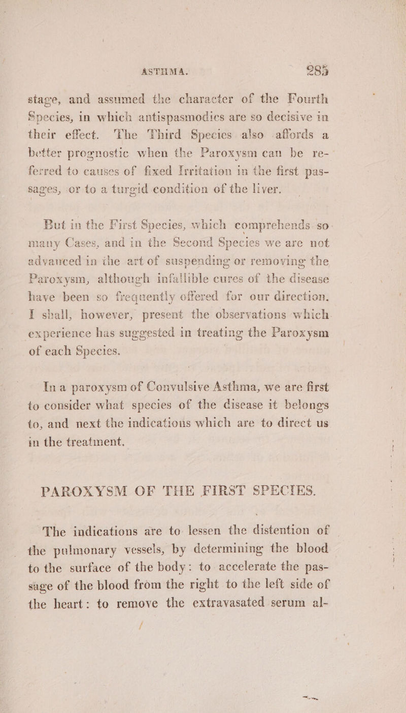 nd: ASTHMA. 295 stage, and assumed the character of the Fourth Species, in which antispasmodics are so decisive in their effect. The Third Species also affords a better prognostic when the Paroxysm can be re- ferred to causes of fixed Irritation in the first pas- sages, or to a turgid condition of the liver. But in the First Species, which comprehends. so many Cases, and in the Second Species we are not advanced in the art of suspending or removing the Paroxysm, although th fallible cures of the disease have been so frequently offered for our direction, I shall, however, present the observations which. xperience has suggested in treating the Paroxysm of each Species. Ina paroxysm of Convulsive Asthma, we are first to consider what species of the disease it belongs to, and next the indications which are to direct us in the treatment, PAROXYSM OF THE FIRST SPECIES. The indications are to lessen the distention of the pulmonary vessels, by determining the blood to the surface of the body: to accelerate the pas- suge of the blood from the right to the left side of the heart: to remove the extravasated serum al- f 13 oy,