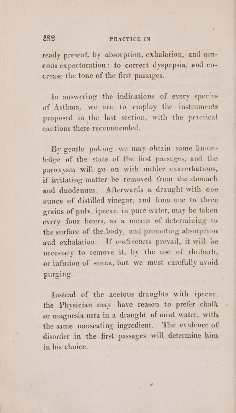 ready present, by absorption, exhalation, and mu- cous expectoration: to correct dyspepsia, and en- crease the tone of the first passages. Tn answering the indications of every species of Asihma, we are to employ the instruments proposed in the last section, with the practical cautions there recommended, By gentle puking we may obtaim some know- ledge of the state of the first passages, and the paroxysm will go on with milder exacerbations, if writating matter be removed from the stomaeh and duodeaum. Afterwards a draught with one ounce of distilled vinegar, and from one to three grains of pulv. ipecac. in pure water, may be taken every four hours, as a means of determining to the surface of the body, and promoting absorption and exhalation. If costivencss prevail, 1¢ will be necessary to remove if, by the use of rhubarb, or infusion of senna, but we must carefully avoid purging. Instead of the acetous draughts with ipecac. the Physician may have reason to prefer chalk er magnesia usta in a draught of mint water, with the same nauseating ingredient. The evidence of disorder in the first passages will determine him in his choice.