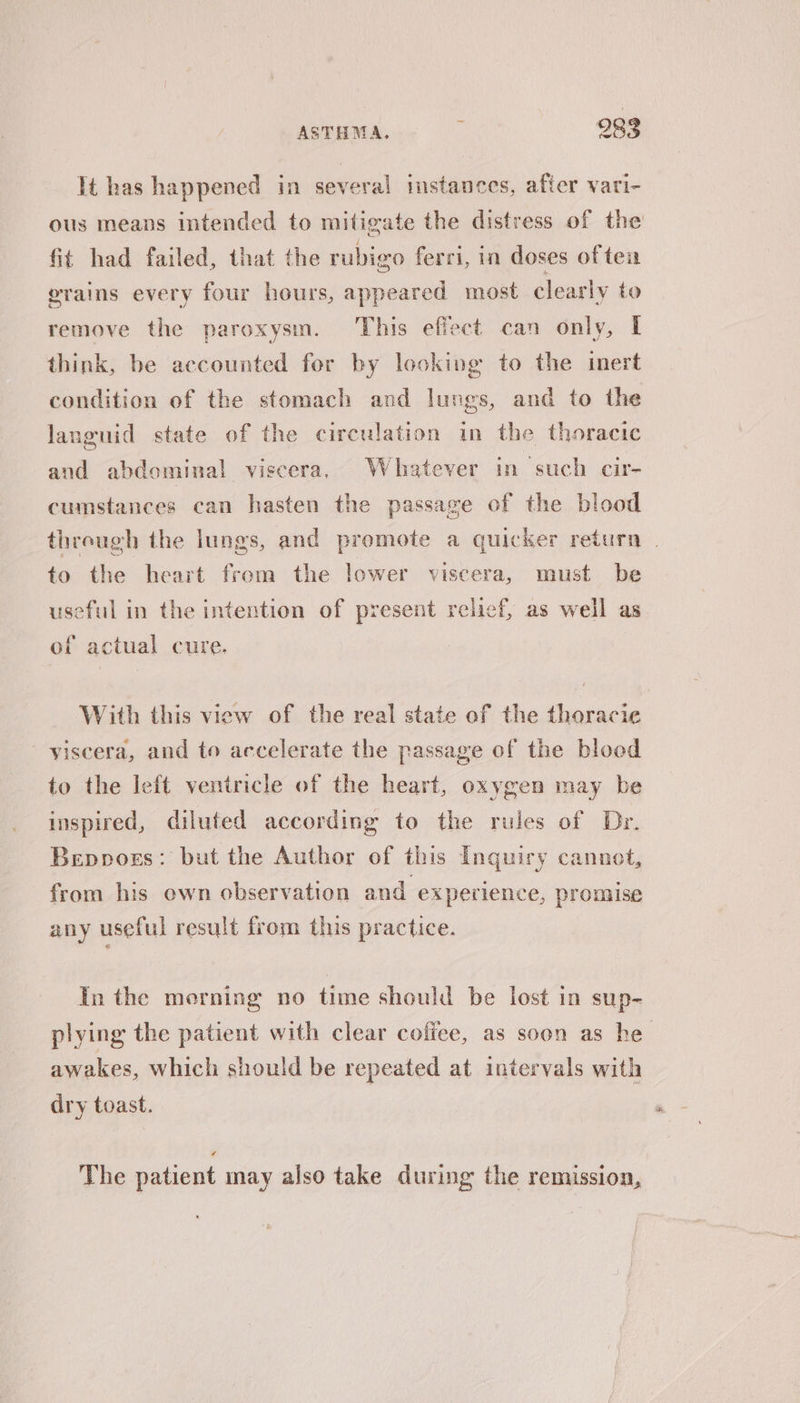 lt has happened in several imstances, after vari- ous means intended to mitigate the distress of the fit had failed, that the rubigo ferri, in doses of teu erains every four hours, appeared most clearly to remove the paroxysm. This effect can only, I think, be accounted for by looking to the inert condition of the stomach and lungs, and to the languid state of the circulation in the thoracic and abdominal viscera, Whatever in such cir- cumstances can hasten the passage of the blood through the lungs, and promote a quicker return . to the heart from the lower viscera, must be useful in the intention of present relief, as well as of actual cure. With this view of the real state of the thoracie yiscera, and to accelerate the passage of the blood to the left ventricle of the heart, oxygen may be inspired, diluted according to the rules of Dr. Beppogs: but the Author of this Inquiry cannot, from his own observation and experience, promise any useful result from this practice. In the morning no time should be lost in sup- plying the patient with clear coffee, as soon as he awakes, which should be repeated at intervals with dry toast. The patient may also take during the remission,