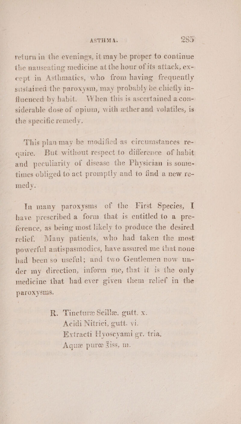 return in the evenings, it may be proper to continue the nauseating medicine at the hour of its attack, ex- cept in Asthmatics, who from having frequently sustained the paroxysm, may probably be chiefly in- fluenced by habit. When this is ascertained a con- siderable dose of opium, with wther and volatiles, is the specific remedy, This plan may be modified as circumstances re- quire. But without respect to difference of habit and peculiarity of disease the Physician is some- times obliged to act promptly and to find a new re- medy. In many paroxysms of the First Species, I have prescribed a form that is entitled to a pre- ference, as being most likely to produce the desired relief. Many patients, who had taken the most powerful antispasmodics, have assured me that none had been so useful; and two Gentlemen now un- der my direction, inform me, that it is the only medicine that had ever given them relief in the paroxysms. R. Tincture Scille. gutt. x. Acidi Nitrict, gutt. vi. Extracti Hyoscyami gv. tria. Aqua puree Ziss, m.