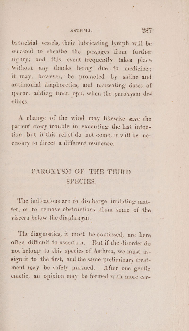 bronclrial vessels, their lubricating lymph will be secreted to sheathe the passages from further injury; and this event frequently takes place without any thanks being due to medicine; it may, however, be promoted by saline and antimonial diapheretics, and nauseating doses of ipecac. adding tinct. opii, when the paroxysm de- chines. A change of the wind may likewise save the patient every trouble in executing the last inten- tion, but if this relief do not come, it will be ne- cessary to direct a different residence. PAROXYSM OF THE THIRD SPECIES. ‘The indications are to discharge irritating mat- ter, or to remove obstructions, from some of the viscera below the diaphragin. The diagnostics, it must be confessed, are here often difficult to ascertain. But if the disorder do not belong to this species of Asthma, we must as- sign it to the first, and the same preliminary treat- ment may be safely pursued. After one gentle emetic, an opinion may be formed with more cer-