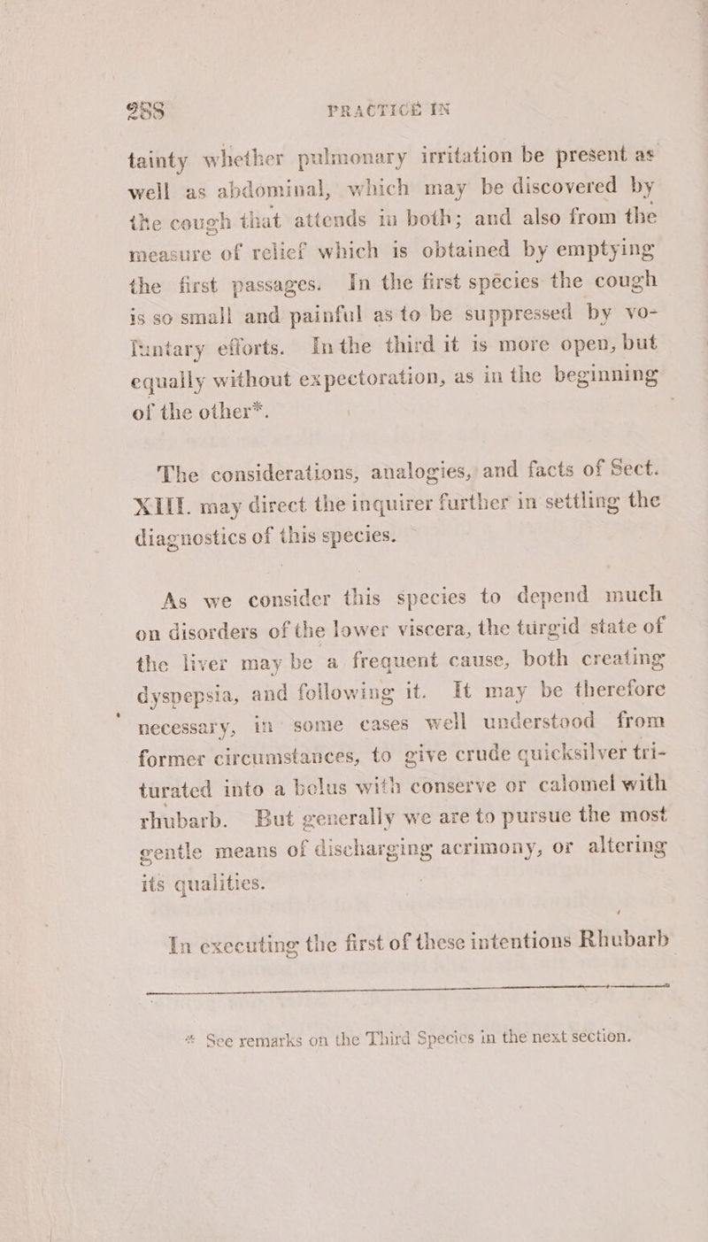 tainty whether pulmonary irritation be present as well as abdominal, which may be discovered by ike cough that attends in both; and also from the measure of relief which is obtained by emptying the first passages. In the first species the cough is so small and painful as to be suppressed by vo- Tuntary efforts. In the third it is more open, but equally without expectoration, as in the beginning of the other*. The considerations, analogies, and facts of Sect. XIII. may direct the inquirer further in settling the diagnostics of this species. i As we consider this species to depend much on disorders of the lower viscera, the turgid state of the liver may be a frequent cause, both creating dyspepsia, and following it. It may be therefore necessary, in some cases well understood from former circumstances, to give crude quicksilver tri- turated into a belus with conserve or calomel with rhubarb. But generally we are to pursue the most wentle means of discharging acrimony, or altering its qualities. In executing the first of these intentions Rhubarb i eh a ce a a * See remarks on the Third Species in the next section.