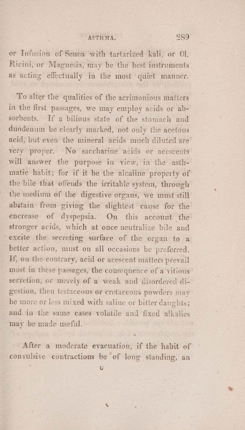 or Infusion of Senna with tartarized kali, or Ol. Ricini, or Magnesia, may be the best instruments as acting effectually in the most quiet manner. To alter the qualities of the acrimonious matters in the first passages, we may employ acids or ab- sorbents. If a bilious state of the stomach and duodenum be clearly marked, not only the acetous acid, but even the mineral acids much diluted are’ very proper. No saccharine acids or acescents will. answer the purpose in view, in the asth- matic habit; for if it be the alcaline property of the bile that offends the irritable system, through the medium of the digestive organs, we must still abstain from giving the slightest cause for the encrease of dyspepsia. On this account the stronger acids, which at once neutralize bile and excite the secreting surface of the organ to a better action, must on all occasions be preferred. If, on the contrary, acid or acescent matters prevail most in these passages, the consequence of a vitious’ secretion, or merely of a weak and disordered di- gestion, then tcestaceous or cretaceous $ powders. sips be more or less mixed with saline or bitter dau ip its ; and in the same cases volatile and fixed alkalies may be made useful. After a moderate evacuation, if the habit of convulsive contractions be of long standing, an U