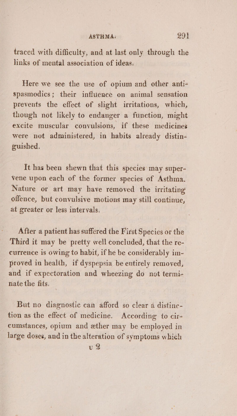 traced with difficulty, and at last only through the links of mental association of ideas: Here we see the use of opium and other anti- spasmodics; their infltience on animal sensation prevents the effect of slight irritations, which, though not likely to endanger a function, might excite muscular convulsions, if these medicines were not administered, in habits already distin- ruished. It has been shewn that this species may super- vene upon each of the former species of Asthma. Nature or art may have removed the irritating offence, but convulsive motions may still continue, at greater or less intervals. After a patient has suffered the First Species or the Third it may be pretty well concluded, that the re- currence is owing to habit, if he be considerably im- proved in health, if dyspepsia be entirely removed, and if expectoration and wheezing do not termi- nate the fits. But no diagnostic can afford so clear a distinc- tion as the effect of medicine. According to cir cumstances, opium and zther may be employed in large doses, and in the alteration of symptoms which u 2