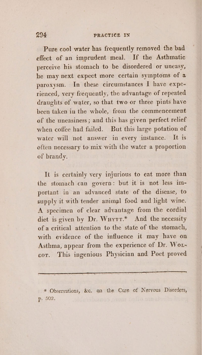 Pure cool water has frequently removed the bad effect of an imprudent meal. If the Asthmatic perceive his stomach to be disordered or uneasy, he may next expect more certain symptoms of a paroxysm. In these circumstances I have expe- rienced, very frequently, the advantage of repeated draughts of water, so that two-or three pints have been taken in the whole, from the commencement of the uneasiness ; and this has given perfect relief when coffee had failed. But this large potation of water will not answer in every instance. It 1s often necessary to mix with the water a proportion of brandy. It is certainly very injurious to eat more than the stomach can govern: but it is not less im- portant in an advanced state of the disease, to supply it with tender animal food and light wine. A specimen of clear advantage from the cordial diet is given by Dr. Wuyrt.* And the necessity of a critical attention to the state of the stomach, with evidence of the influence it may have on Asthma, appear from the experience of Dr. Wot- cor. This ingenious Physician and Poet proved * Observations, &amp;c. on the Cure of Nervous Disorders, Pp; 502.