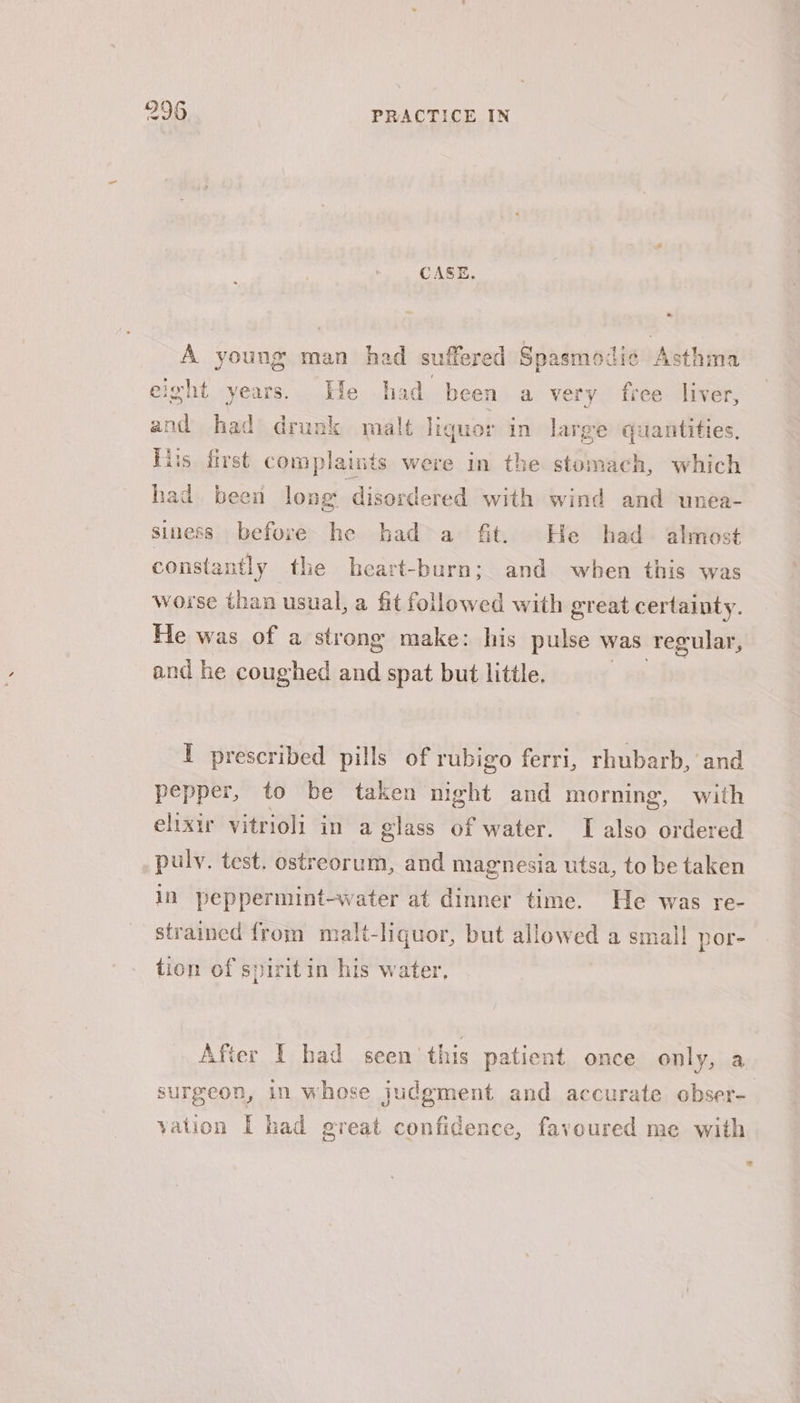 9296 PRACTICE IN CASE. - A young man had suffered Spasmodic Asthma elght years. He had been a very free liver, and had drunk malt liquor in large quantities, His first complaints were in the stomach, which had been long disordered with wind and unea- siness before the had&gt; a fit. He had almost constantly the heart-burn; and when this was worse than usual, a fit followed with great certainty. He was of a strong make: his pulse was Tegular, and he coughed and spat but little. I prescribed pills of rubigo ferri, rhubarb, and pepper, to be taken night and morning, with elixir vitrioli in a glass of water. TI also ordered puly. test. ostreorum, and magnesia utsa, to be taken in peppermint-water at dinner time. He was re- strained {rom malt-liquor, but allowed a small por- tion of spiritin his water, After I had seen this patient once only, a surgeon, in whose judgment and accurate obser-