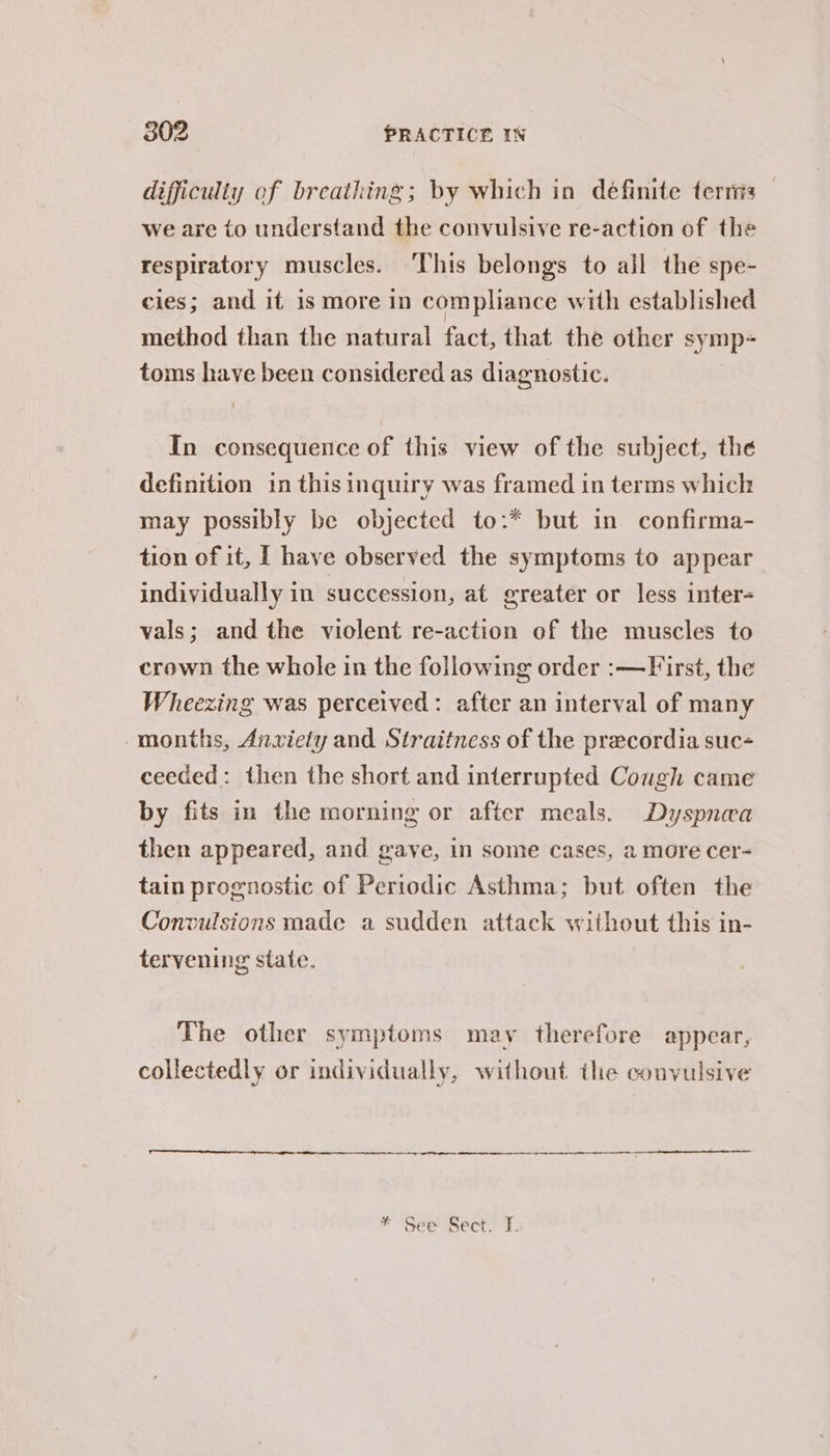 difficulty of breathing; by which in definite terris we are to understand the convulsive re-action of the respiratory muscles. This belongs to all the spe- cies; and if is more in compliance with established method than the natural fact, that the other s ‘mp- toms have been considered as diagnostic. In consequence of this view of the subject, the definition in this inquiry was framed in terms which may possibly be objected to:* but in confirma- tion of it, [ have observed the symptoms to appear individually in succession, at greater or less inter- vals; and the violent re-action of the muscles to crown the whole in the following order :—First, the Wheezing was perceived: after an interval of many months, Anxiety and Straitness of the precordia suc- ceeded: then the short and interrupted Cough came by fits in the morning or after meals. Dyspnea then appeared, and gave, in some cases, a more cer- tain prognostic of Periodic Asthma; but often the Convulsions made a sudden attack without this in- tervening state. The other symptoms may therefore appear, collectedly or individually, without the convulsive = neg me i en