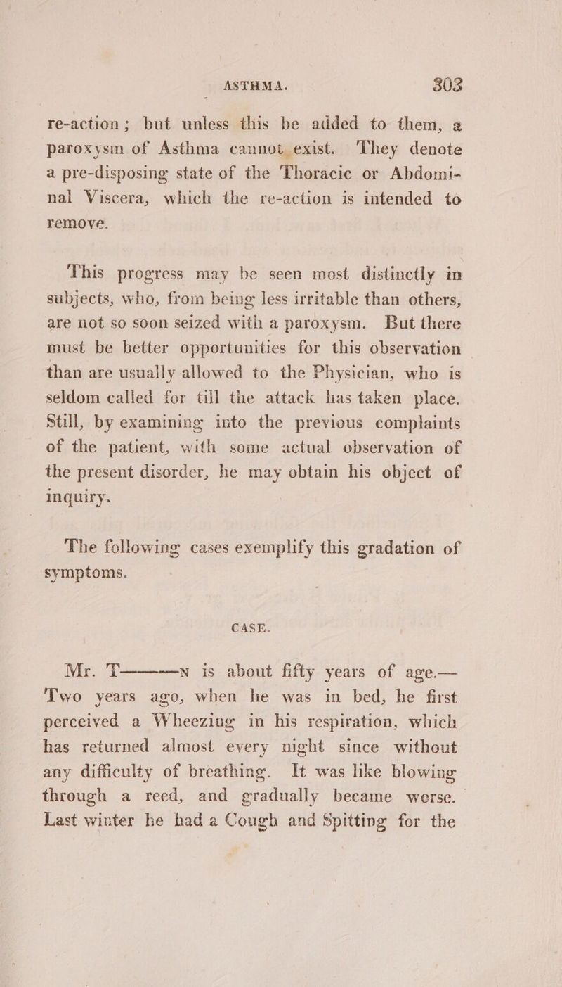 re-action; but unless this be added to them, 2 paroxysm of Asthma cannot exist. ‘They denote a pre-disposing state of the Thoracic or Abdomi- nal Viscera, which the re-action is intended to remove. This progress may be seen most distinctly in subjects, who, from being less irritable than others, are not so soon seized with a paroxysm. But there must be better opportunities for this observation than are usually allowed to the Physician, who is seldom called for till the attack has taken place. Still, by examining into the previous complaints of the patient, with some actual observation of the present disorder, he may obtain his object of inquiry. The following cases exemplify this gradation of symptoms. CASE. Mr. T Two years ago, when he was in bed, he first ——N is about fifty years of age.— perceived a Wheezing in his respiration, which has returned almost every night since without any difficulty of breathing. It was like blowing through a reed, and gradually became worse. Last winter he had a Cough and Spitting for the