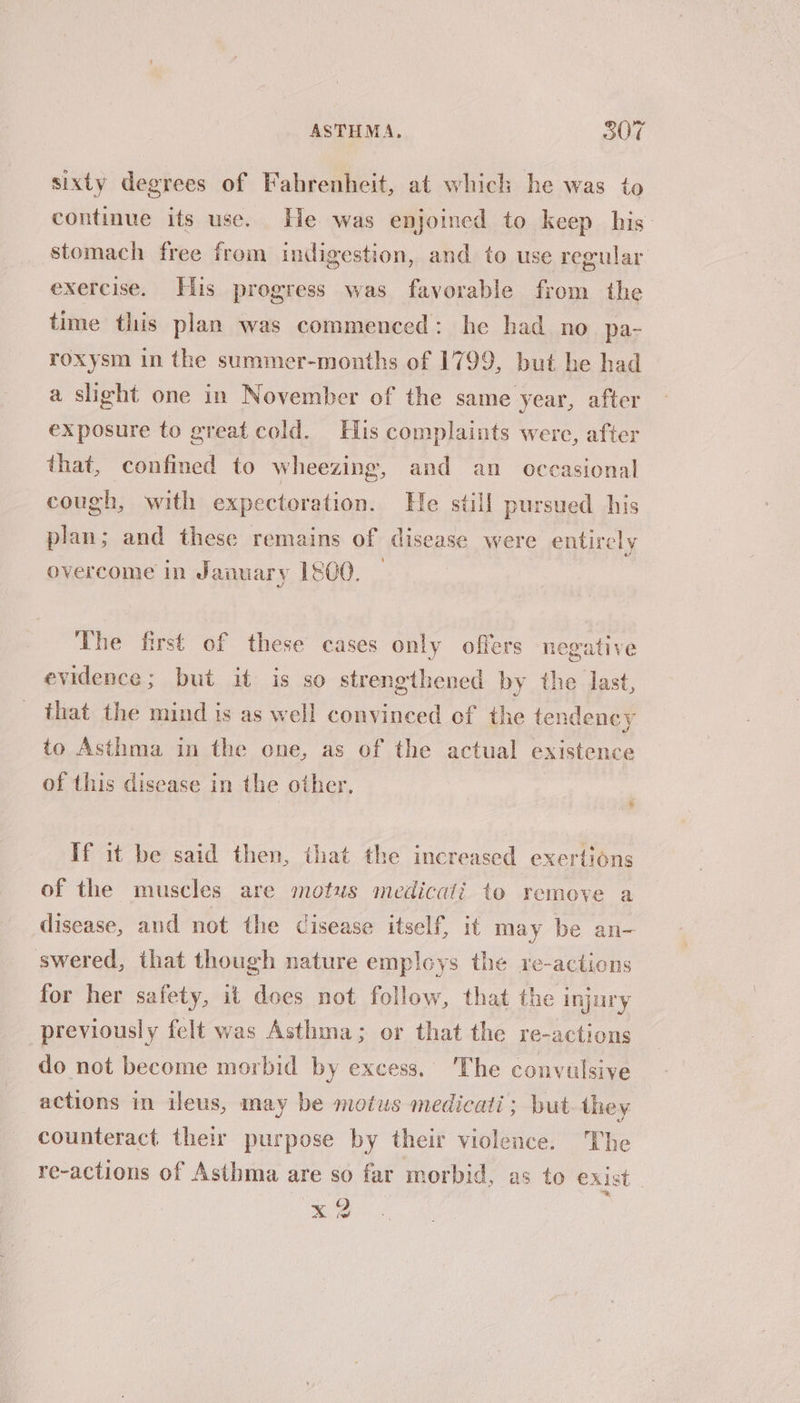 sixty degrees of Fahrenheit, at whick he was to continue its use. He was enjoined to keep his stomach free from indigestion, and to use regular exercise. Elis progress was favorable from the time this plan was commenced: he had no pa- roxysm in the summer-months of 1799, but he had a slight one in November of the same year, after exposure to great cold. His complaints were, after that, confined to wheezing, and an occasional cough, with expectoration. He still pursued his plan; and these remains of disease were entirely ‘ overcome in January 1800. The first of these cases only offers negative evidence; but it is so strengthened by the last, that the mind is as well convinced of the tendency to Asthma in the one, as of the actual existence of this disease in the other, If it be said then, that the increased exertions of the muscles are motus medicati to remove a disease, and not the cisease itself, it may be an- swered, that though nature employs the re-actions for her safety, it does not follow, that the injury previously felt was Asthma; or that the re-actions do not become morbid by excess. The convulsive actions in ileus, may be motus medicati; but they counteract their purpose by their violence. The re-actions of Asthma are so far morbid, as to exist x2 j