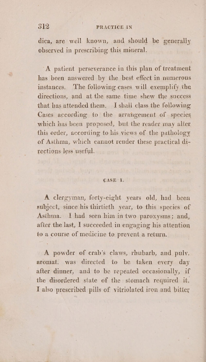 dica, are well known, and should be generally observed in prescribing this mineral. “A patient perseverance in this plan of treatment has been answered by the best effect in numcrous instances. The following cases will exemplify the directions, and at the same time shew the success that has attended them. I shail class the following Cases according to the arrahgement of species which has been proposed, but the reader may alter this order, according to his views of the pathology of Asthma, which cannot render these practical di- rections less useful. CASE i. A clergyman, forty-eight years old, had been subject, since his thirtieth year, to this species of Asthma. I had seen him in two paroxysms; and, after the last, | succeeded in engaging his attention to a course of medicine to prevent a return. A powder of crab’s claws, rhubarb, and. pulv. aromat. was directed to be taken every day after dinner, and to be repeated occasionally, if the disordered state of the stomach required it, T also prescribed pills of vitriolated iron and bittey