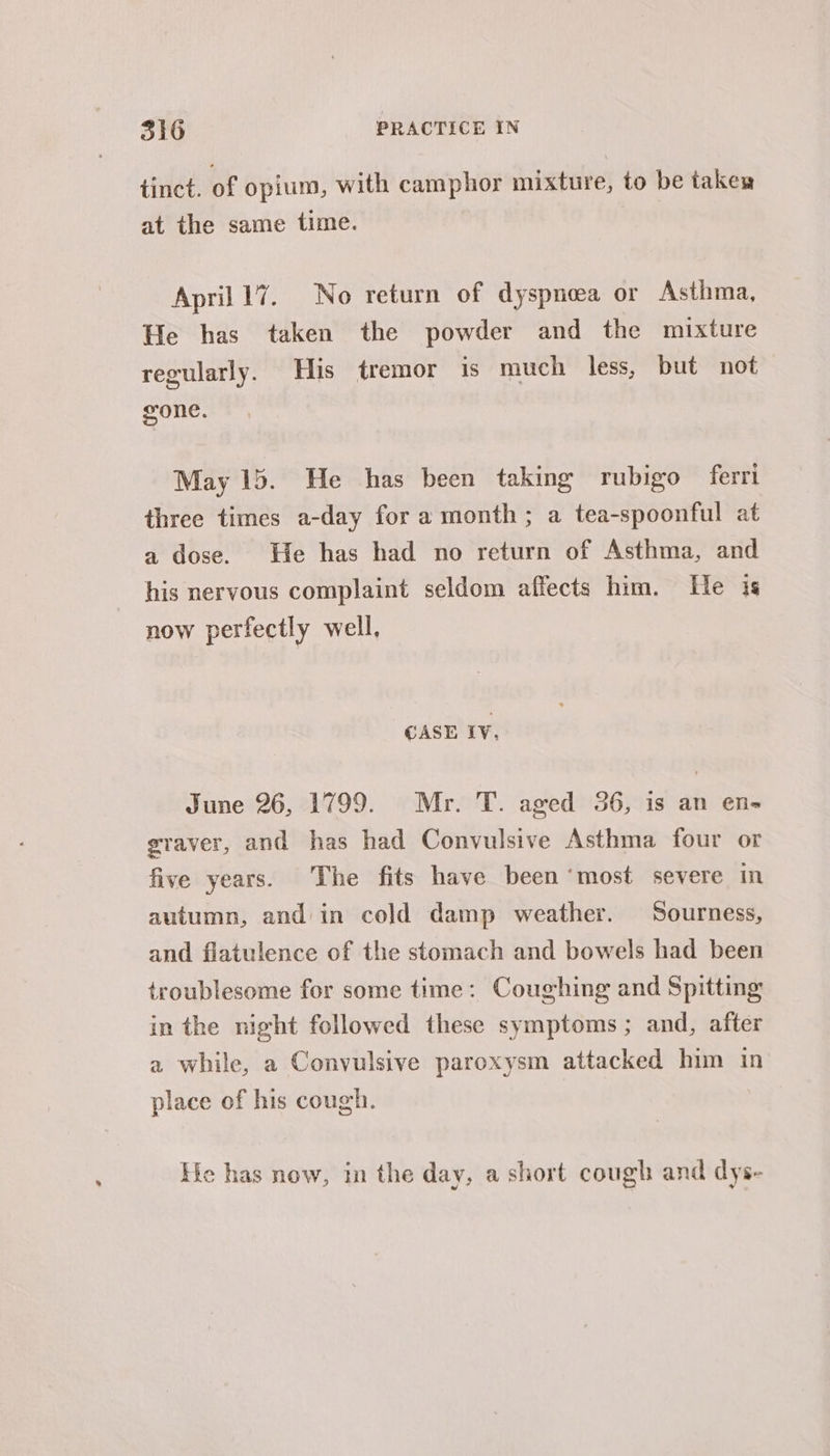 ® tinct. of opium, with camphor mixture, to be takes at the same time. April 17. No return of dyspnoea or Asthma, He has taken the powder and the mixture regularly. His tremor is much less, but not gone. May 15. He has been taking rubigo ferri three times a-day for a month; a tea-spoonful at a dose. He has had no return of Asthma, and his nervous complaint seldom affects him. He is now perfectly well, CASE IV. June 26, 1799. Mr. T. aged 36, is an en- graver, and has had Convulsive Asthma four or five years. The fits have been ‘most severe in autumn, and in cold damp weather. Sourness, and flatulence of the stomach and bowels had been troublesome for some time: Coughing and Spitting in the night followed these symptoms; and, after a while, a Convulsive paroxysm attacked him in place of his cough. He has now, in the day, a short cough and dys-