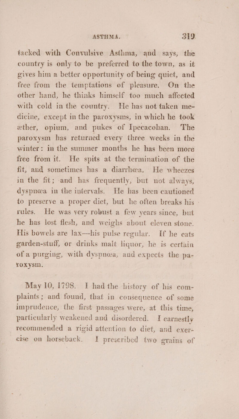 tacked with Convulsive Asthma, and says, the country is only to be preferred to the town, as it gives him a better opportunity of being quiet, and free from the temptations of pleasure. On the other hand, he thinks himself too much affected with cold in the country. He has not taken me- dicine, except in the paroxysms, in which he took ether, opium, and pukes of Ipecacohan. The paroxysm has returned every three weeks in the winter: in the summer months he has been more free from it. He spits at the termination of the fit, and sometimes has a diarrhea. He wheezes in the fit; and has frequently, but not always, dyspnoea in the intervals. He has been cautioned to preserve a proper diet, but he often breaks his - rules. He was very robust a few years since, but he has lost flesh, and weighs about eleven stone. His bowels are lax—his pulse regular. If he eats garden-stuff, or drinks malt liquor, he is certain ofa purging, with dyspnea, and expects the pa- roxysm. May 10, 1798. IT had the history of his com- plaints; and found, that in consequence of some imprudence, the first passages were, at this time, particularly weakened and disordered. I earnestly recommended a rigid attention to diet, and exer- cise on horseback. I prescribed two grains of