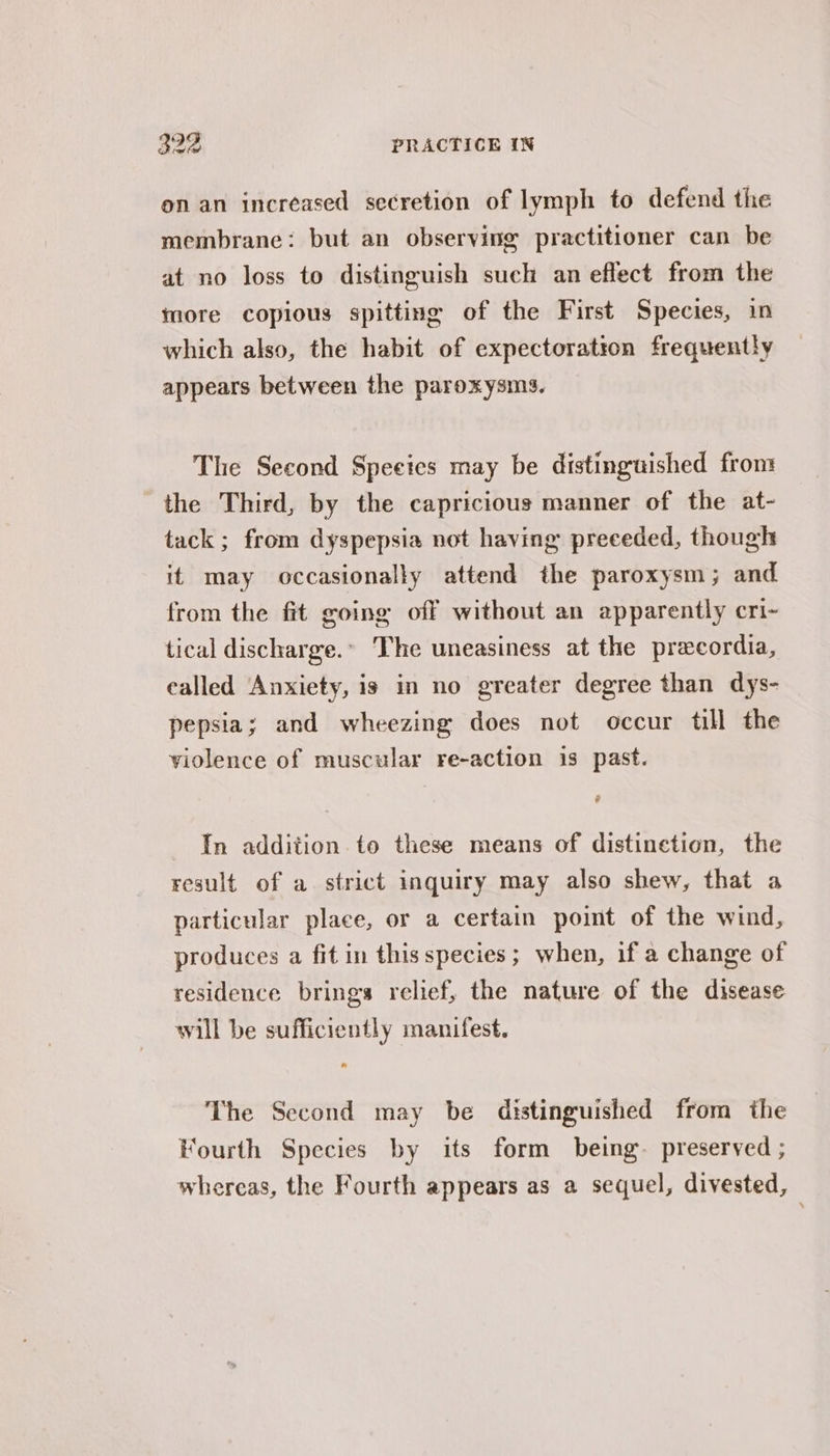 onan increased secretion of lymph to defend the membrane: but an observing practitioner can be at no loss to distinguish such an eflect from the more copious spitting of the First Species, in which also, the habit of expectoration frequently appears between the paroxysms. The Second Speeics may be distinguished from the Third, by the capricious manner of the at- tack; from dyspepsia not having preceded, though it may occasionally attend the paroxysm; and from the fit going off without an apparently cri~- tical discharge.’ The uneasiness at the precordia, called Anxiety, is in no greater degree than dys- pepsia; and wheezing does not occur till the violence of muscular re-action 1s past. e In addition to these means of distinetion, the result of a. strict inquiry may also shew, that a particular place, or a certain point of the wind, produces a fit in this species ; when, if a change of residence brings relief, the nature of the disease will be sufficiently manifest. The Second may be distinguished from the Fourth Species by its form being. preserved ; whereas, the Fourth appears as a sequel, divested, —