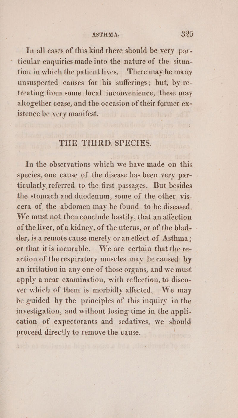 In all cases of this kind there should be very par- ~ ticular enquiries made into the nature of the situa- tion in which the patient lives, There may be many unsuspected causes for his sufferings; but, by re- treating from some local inconvenience, these may altogether cease, and the occasion of their former ex- istence be very manifest. THE ‘THIRD, SPECIES. In the observations which we have made on this species, ene cause of the disease has been very par- ticularly referred to the first passages. But besides the stomach and duodenum, some of the other vis- cera of the abdomen may be found to be diseased. We must not then conciude hastily, that an affection of the liver, of a kidney, of the uterus, or of the blad- . der, is a remote cause merely or an effect of Asthma; or that itis incurable. We are certain that the re- action of the respiratory muscles may be caused by an irritation in any one of those organs, and we must apply anear examination, with reflection, to disco- ver which of them is morbidly affected. We may be guided by the principles of this inquiry in the investigation, and without losing time in the appli- cation of expectorants and sedatives, we should Bserers directly to remove the cause.