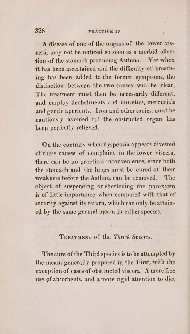 ~ A disease of one of the organs of the lower vis- cera, may not be noticed so soon as a morbid affec~- tion of the stomach producing Asthma. Yet when it has been ascertained and the difficulty of breath- ing has been added to the former symptoms, the distinction between the two causes will be clear. The treatment must then be necessarily different, and employ deobstruents and diuretics, mercurials and gentle aperients. Iron and other tonics, must be cautiously avoided till the obstructed organ has been perfectly relieved. On the contrary when dyspepsia appears divested. of these causes of complaint in the lower viscera, there can be no practical inconvenience, since both the stomach and the lungs must be cured of their weakness before the Asthma can be removed, The object of suspending or shortening the paroxysm is of little importance, when compared with that of security against its return, which can only be attain- ed by the same general means in either species. TREATMENT of the Third Species. -Thecure of the Third species is to be attempted by the means generally proposed in the First, with the exception of cases of obstructed viscera. A more free use of absorbents, and a more rigid attention to diet