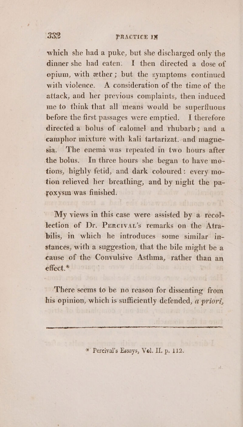 which she had a puke, but she discharged only the dinner she had eaten. I then directed a dose of opium, with ether; but the symptoms continued with violence. A consideration of the time of the attack, and her previous complaints, then induced me to think that all means would be superfluous before the first passages were emptied. I therefore directed a bolus of calomel and rhubarb; and a camphor mixture with kali tartarizat. and magne- sia. ‘The enema was repeated in two hours after the bolus. In three hours she began to have mo- tions, highly fetid, and dark coloured: every mo- tion relieved her breathing, and by night the pa- roxysm was finished. My views in this case were assisted bya recol- lection of Dr. Percrvau’s remarks on the Atra- bilis, in which he introduces some similar in- stances, with a suggestion, that the bile might be a eause of the Convulsive Asthma, rather than an effect.* ‘There seems to be no reason for dissenting from his opinion, which is sufficiently defended, @ prioré, * Percival’s Essays, Vol. II. p. 112.