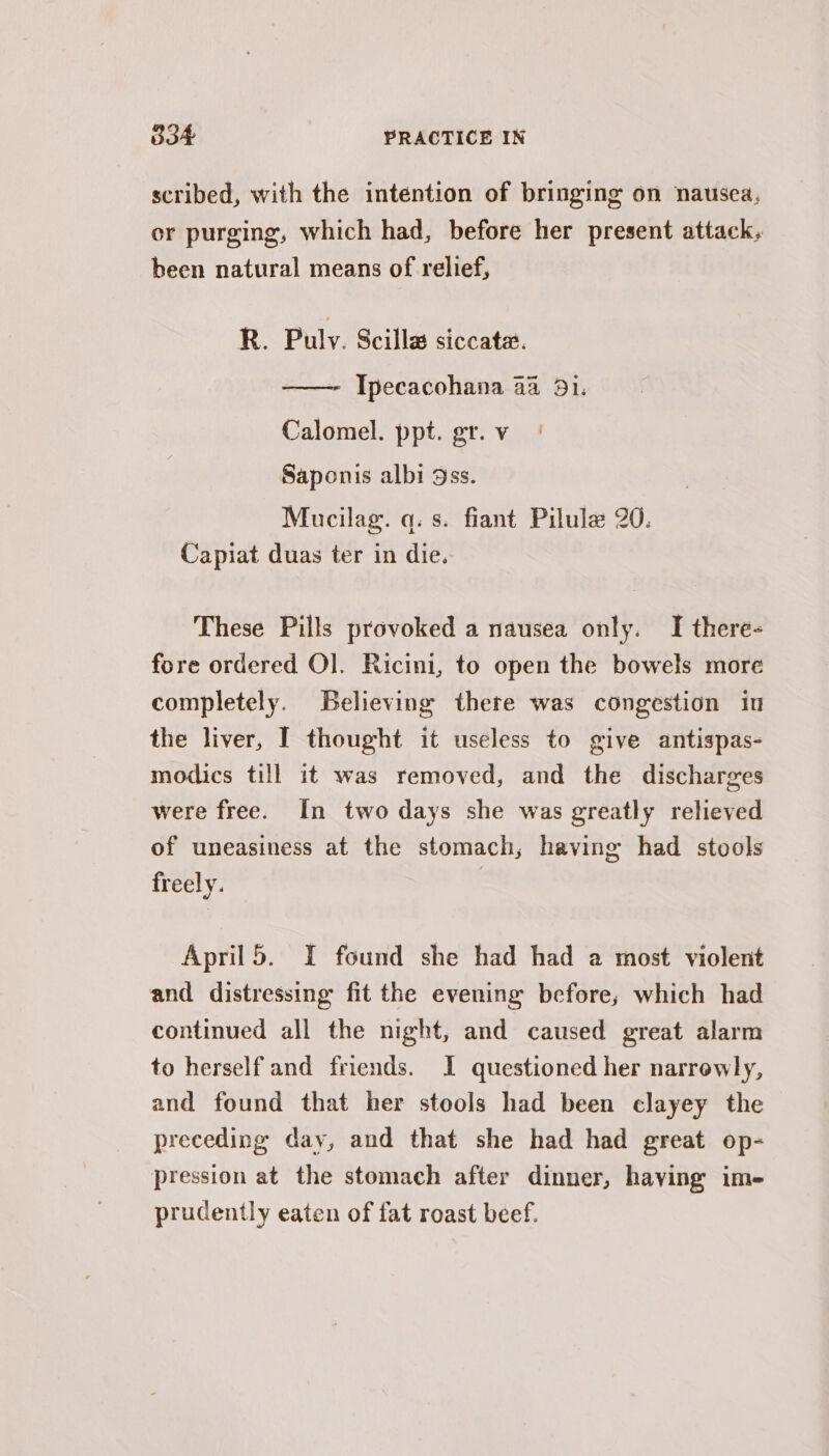 scribed, with the intention of bringing on nausea, or purging, which had, before her present attack, been natural means of relief, R. Pulv. Scilla siccata. Ipecacohana 44 31. Calomel. ppt. gr. v Saponis albi 9ss. Mucilag. q. s. fiant Pilule 20. Capiat duas ter in die. These Pills provoked a nausea only. I there- fore ordered O]. Ricini, to open the bowels more completely. Believing thete was congestion in the liver, I thought it useless to give antispas- modics till it was removed, and the discharges were free. In two days she was greatly relieved of uneasiness at the stomach; having had stools freely. April5. I found she had had a most violent and distressing fit the evening before; which had continued all the night, and caused great alarm to herself and friends. J questioned her narrowly, and found that her stools had been clayey the preceding day, and that she had had great op- pression at the stomach after dinner, haying ime prudently eaten of fat roast beef.