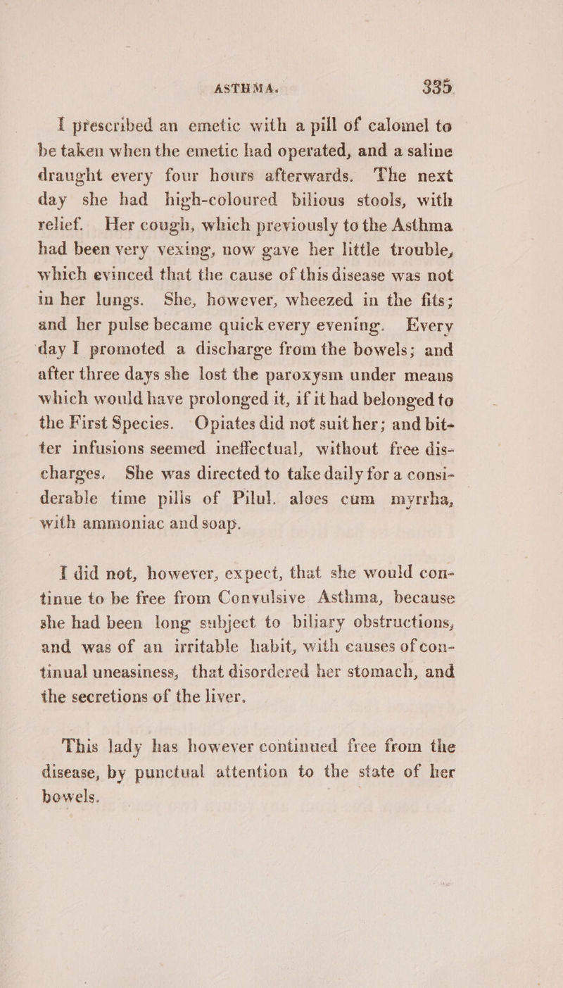 [ prescribed an emetic with a pill of calomel to be taken when the emetic had operated, and a saline draught every four hours afterwards. The next day she had high-coloured bilious stools, with relief. Her cough, which previously to the Asthma had been very vexing, now gave her little trouble, which evinced that the cause of this disease was not in her lungs. She, however, wheezed in the fits; and her pulse became quick every evening. Every day I promoted a discharge from the bowels; and after three days she lost the paroxysm under means which would have prolonged it, if it had belonged to the First Species. Opiates did not suit her; and bit- ter infusions seemed ineffectual, without free dis- charges. She was directed to take daily for a consi- derable time pilis of Pilul. aloes cum mayrrha, with ammoniac and soap. I did not, however, expect, that she would con- tinue to be free from Convulsive Asthma, because she had been long subject to biliary obstructions, and was of an irritable habit, with causes of con- tinual uneasiness, that disordered her stomach, and the secretions of the liver. This lady has however continued free from the disease, by punctual attention to the state of her bowels. |