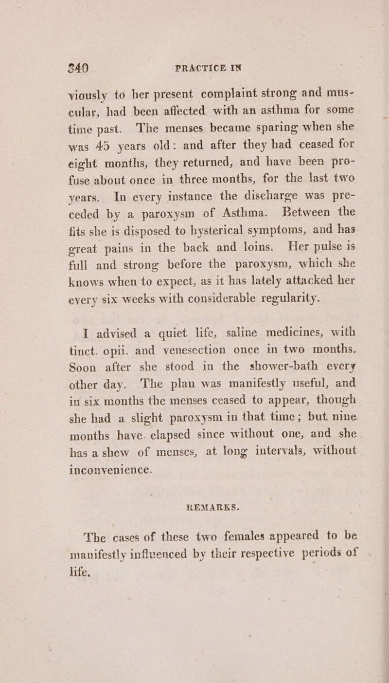 viously to her present complaint strong and mus- cular, had been affected with an asthma for some time past. The menses became sparing when she was 45 years old: and after they had ceased for eight months, they returned, and have been pro- fuse about once in three months, for the last two years. In every instance the discharge was pre- ceded by a paroxysm of Asthma. Between the fits she is disposed to hysterical symptoms, and has great pains in the back and loins. Her pulse is full and strong before the paroxysm, which she knows when to expect, as it has lately attacked her every six weeks with considerable regularity. I advised a quiet life, saline medicines, with tinct. opii. and venesection once in two months. Soon after she stood in the shower-bath every other day. ‘The plan was manifestly useful, and in six months the menses ceased to appear, though she had a slight paroxysm in that time; but nine months have. elapsed since without one, and she has a shew of menses, at long intervals, without inconvenience. REMARKS. The cases of these two females appeared to be manifestly influenced by their respective periods of life, |