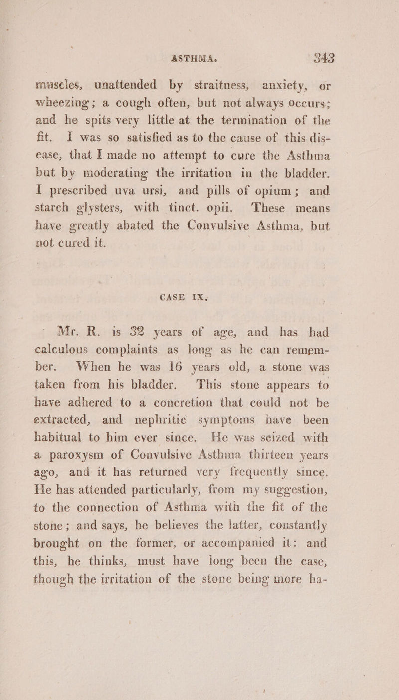 muscles, unattended by straitness, anxiety, or wheezing; a cough often, but not always occurs; and he spits very little at the termination of the fit. I was so satisfied as to the cause of this dis- ease, that I made no attempt to cure the Asthma but by moderating the irritation in the bladder. I prescribed uva ursi, and pills of opium; and starch glysters, with tinct. opii. These means have greatly abated the Convulsive Asthma, but not cured it, | CASE IX, Mr. R. is 32 years of age, and has had calculous complaints as long as he can remem- ber. When he was 16 years old, a stone was . taken from his bladder. This stone appears to have adhered to a concretion that could not be extracted, and nephritic symptoms have been habitual to him ever since. He was seized with a paroxysm of Convulsive Asthma thirteen years avo, and it has returned very frequently since. He has attended particularly, from my suggestion, to the connection of Asthma with the fit of the stone; and says, he believes the latter, constantly brought on the former, or accompanied it: and this, he thinks, must have jong been the case, though the irritation of the stone being more ha-