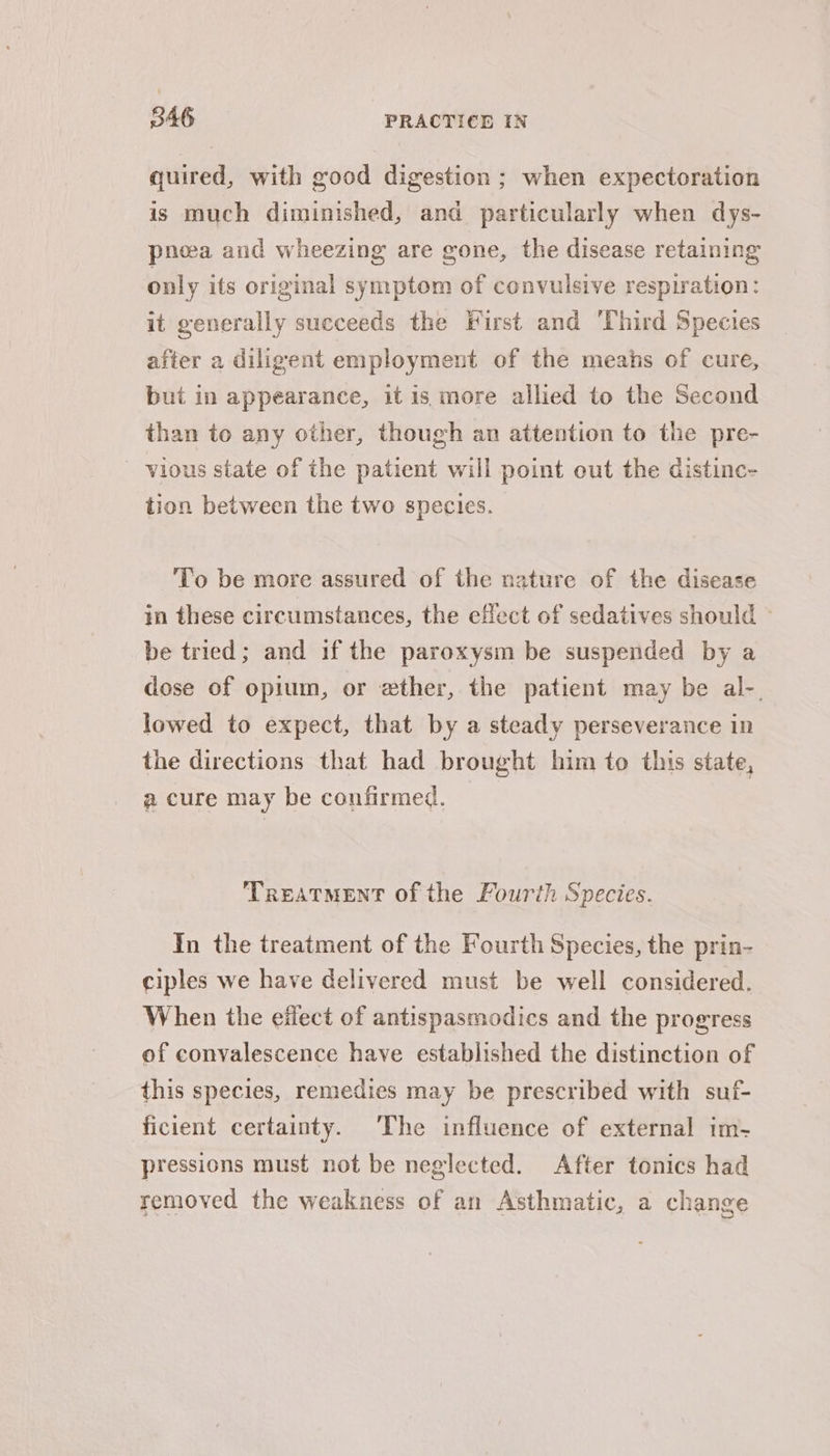 quired, with good digestion ; when expectoration is much diminished, and particularly when dys- pnoea and wheezing are gone, the disease retaining only its original symptom of convulsive respiration: it generally succeeds the First and Third Species after a diligent employment of the means of cure, but in appearance, it is more allied to the Second than to any other, though an attention to the pre- vious state of the patient will point out the distine- tion between the two species. To be more assured of the nature of the disease in these circumstances, the effect of sedatives should - be tried; and if the paroxysm be suspended by a dose of opium, or ether, the patient may be al-. lowed to expect, that by a steady perseverance in the directions that had brought him to this state, a cure may be confirmed. Treatment of the Fourth Species. In the treatment of the Fourth Species, the prin- ciples we have delivered must be well considered. When the effect of antispasmodics and the progress of convalescence have established the distinction of this species, remedies may be prescribed with suf- ficient certainty. The influence of external im- pressions must not be neglected. After tonics had removed the weakness of an Asthmatic, a change