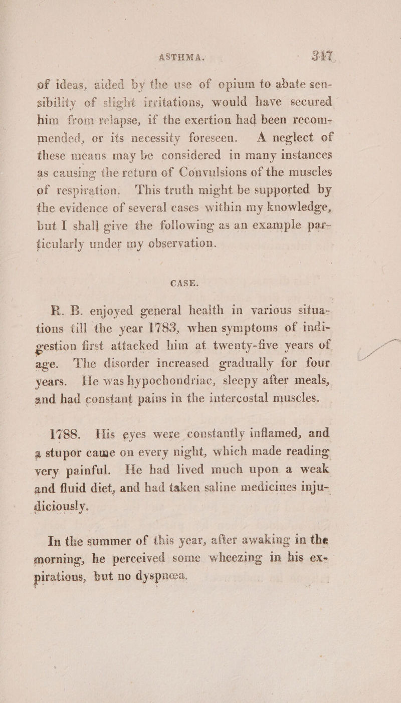 of ideas, aided by the use of opium to abate sen- sibility of slight irritations, would have secured him from relapse, if the exertion had been recom- mended, or its necessity foreseen. A neglect of these means may be considered in many instances as causing the return of Convulsions of the muscles of respiration. This truth might be supported by the evidence of several cases within my knowledge, but I shall give the following as an example par- ticularly under my observation. CASE. R. B. enjoyed general health in various situa- tions till the year 1783, when symptoms of indi- vestion first attacked him at twenty-five years of age. The disorder increased gradually for four years. lie washypochondriac, sleepy after meals, and had constant pains in the intercostal muscles. 1788. His eyes were constantly inflamed, and a stupor came on every night, which made reading very painful. He had lived much upon a weak and fluid diet, and had taken saline medicines inju- diciously. In the summer of this year, after awaking in the morning, he perceived some wheezing in his ex- pirations, but no dyspneca,