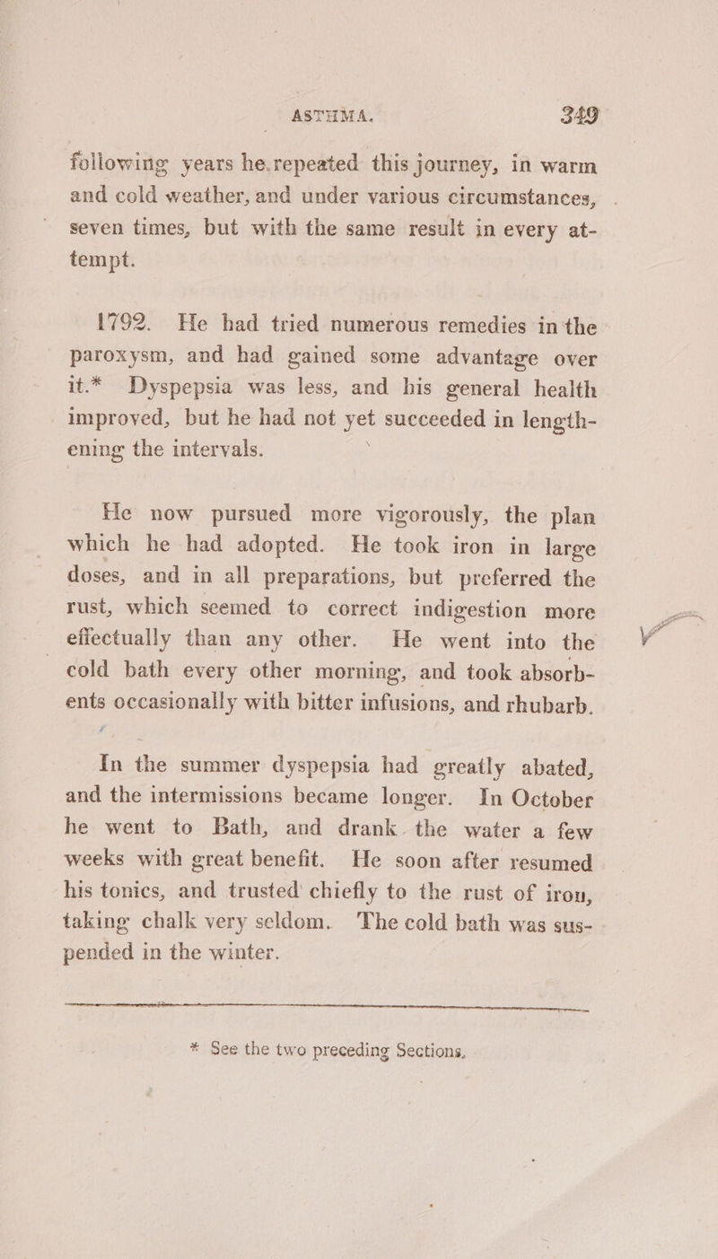 following years he.repeated this journey, in warm and cold weather, and under various circumstances, seven times, but with the same result in every at- tempt. | paroxysm, and had gained some advantage over it.* Dyspepsia was less, and his general health improved, but he had not yet succeeded in length- \ ening the intervals. He now pursued more vigorously, the plan which he had adopted. He took iron in large doses, and in all preparations, but preferred the rust, which seemed to correct indigestion more cold bath every other morning, and took absorb- ents occasionally with bitter infusions, and rhubarb. In the summer dyspepsia had greatly abated, and the intermissions became longer. In October he went to Bath, and drank. the water a few weeks with great benefit. He soon after resumed his tonics, and trusted’ chiefly to the rust of iron, taking chalk very seldom. The cold bath was gus- pended in the winter. * See the two preceding Sections,