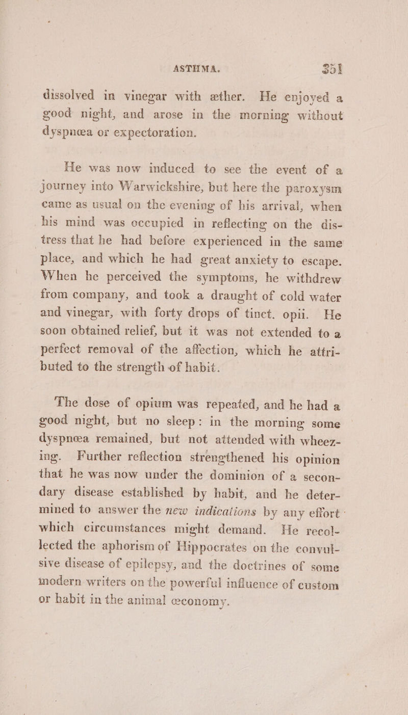 dissolved in vinegar with exther. He enjoyed a good night, and arose in the morning without dyspnoea or expectoration. He was now induced to see the event of a journey into Warwickshire, but here the paroxysm came as usual on the evening of his arrival, when his mind was occupied in reflecting on the dis- tress that he had before experienced in the same place, and which he had great anxiety to escape. When he perceived the symptoms, he withdrew from company, and took a draught of cold water and vinegar, with forty drops of tinct. opii. He soon obtained relief, but it was not extended to a perfect removal of the affection, which he attri- buted to the strength of habit. The dose of opium was repeated, and he had a good night, but no sleep: in the morning some dyspneea remained, but not attended with wheez- ing. Further reflection strengthened his opinion that he was now under the dominion of a secon- dary disease established by habit, and he deter- mined to answer the new indications by any effort: which circumstances might demand. He recol- lected the aphorism of Hippocrates on the convul- sive disease of epilepsy, and the doctrines of some modern writers on the powerful influence of custom or habit in the animal economy.