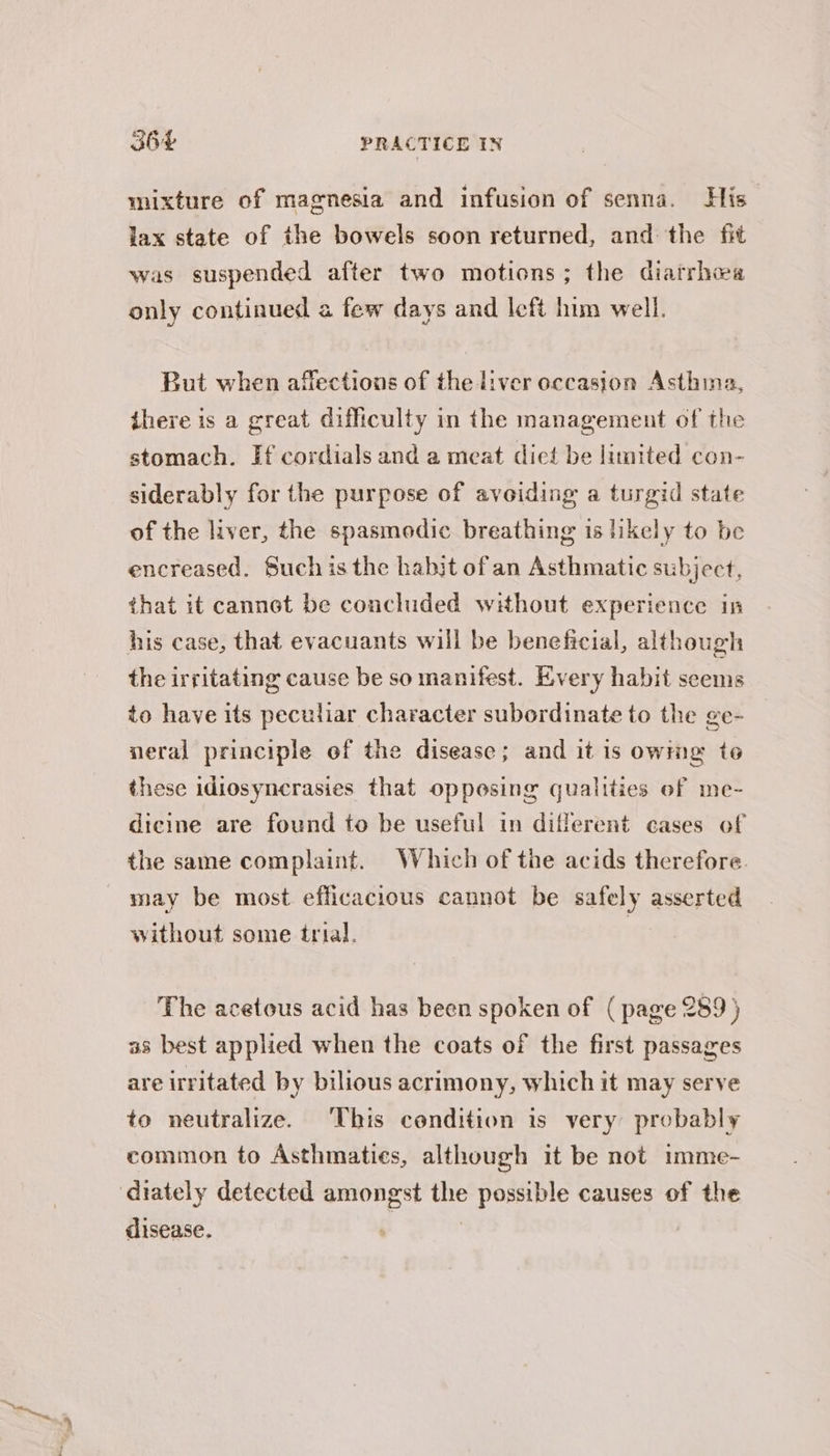 mixture of magnesia and infusion of senna. His lax state of the bowels soon returned, and the fit was suspended after two motions; the diatrhea only continued a few days and left him well. But when affections of the liver occasion Asthina, there is a great difficulty in the management of the stomach. Ff cordials and a meat diet be limited con- siderably for the purpose of avoiding a turgid state of the liver, the spasmodic breathing is likely to be encreased. Suchis the habjt of an Asthmatic subject, that it cannot be concluded without experience in his case, that evacuants will be beneficial, although the irritating cause be so manifest. Every habit seems to have its peculiar character subordinate to the ge- neral principle ef the disease; and it is owmg to these idiosyncrasies that opposing qualities of me- dicine are found to be useful in different cases of the same complaint. Which of the acids therefore. may be most efficacious cannot be safely asserted without some trial. } The acetous acid has been spoken of (page 289) as best applied when the coats of the first passages are irritated by bilious acrimony, which it may serve to neutralize. This condition is very probably common to Asthmaties, although it be not imme- ‘diately detected amongst the possible causes of the disease. ,