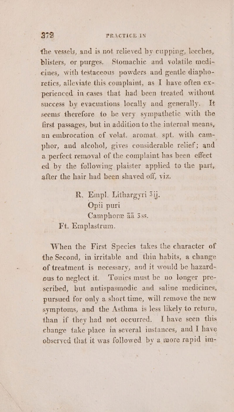 the vessels, and is not relieved by cupping, leeches, blisters, or purges. Stomachic and volatile medi- eines, with testaceous powders and gentle diapho- retics, alleviate this complaint, as I have often ex- perienced. in cases that had been treated without success by evacuations locally and generally. It seems therefore to be very sympathetic with the first passages, but in addition to the internal means, an embrocation of volat. aromat. spt. with cam- phor, and alcohol, gives considerable reilef ; and. a perfect removal of the complaint has been effect ed by the following plaister applied to the part, after the hair had been shaved off, viz. R. Empl. Lithargyri 34. Opii puri | _ Camphore aa 3ss. Ft. Emplastrum. When the First Species takes the character of the Second, in irritable and thin habits, a change of treatment is necessary, and it would be hazard- ous to neglect it. ‘Tonics must be no longer pre- scribed, but antispasmodic and saline medicines, pursued for only a short time, will remove the new symptoms, and the Asthma is less likely to return, than if they had not occurred, Ihave seen this change take place in several instances, and I have observed that it was followed by a more rapid im-