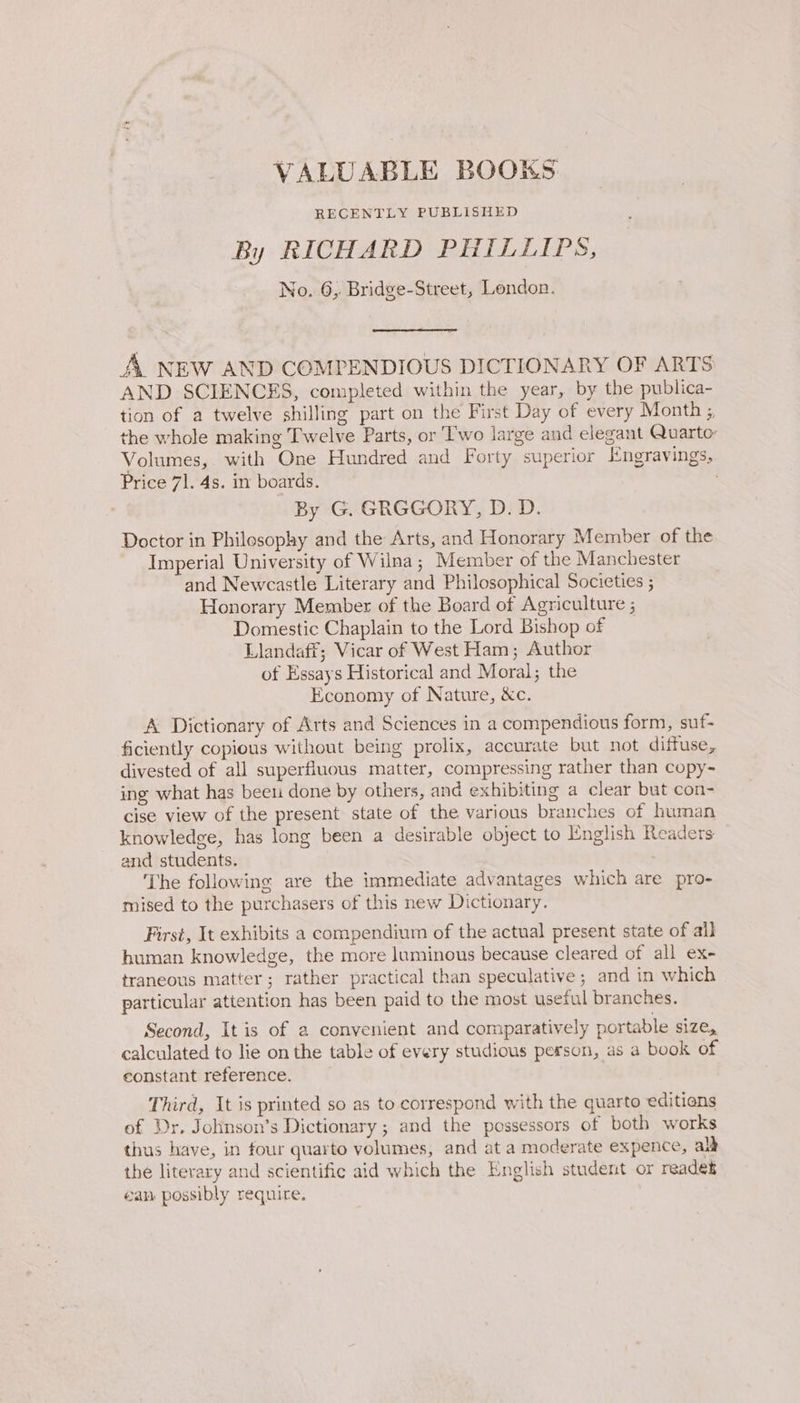 VALUABLE BOOKS RECENTLY PUBLISHED By RICHARD PHILLIPS, No. 6, Bridge-Street, London. A. NEW AND COMPENDIOUS DICTIONARY OF ARTS AND SCIENCES, completed within the year, by the publica- tion of a twelve shilling part on the First Day of every Month ;, the whole making Twelve Parts, or Two large and elegant Quarto: Volumes, with One Hundred and Forty superior Engravings, Price 71. 4s. in boards. By G. GRGGORY, D. D. Doctor in Philosophy and the Arts, and Honorary Member of the Imperial University of Wilna; Member of the Manchester and Newcastle Literary and Philosophical Societies ; Honorary Member of the Board of Agriculture ; Domestic Chaplain to the Lord Bishop of Llandaff; Vicar of West Ham; Author of Essays Historical and Moral; the Economy of Nature, &amp;c. A Dictionary of Arts and Sciences in a compendious form, suf- ficiently copious without being prolix, accurate but not diffuse, divested of all superfluous matter, compressing rather than copy- ing what has been done by others, and exhibiting a clear but con- cise view of the present state of the various branches of human knowledge, has long been a desirable object to English Readers and students. The following are the immediate advantages which are pro- mised to the purchasers of this new Dictionary. First, It exhibits a compendium of the actual present state of all human knowledge, the more luminous because cleared of all ex- traneous matter; rather practical than speculative ; and in which particular attention has been paid to the most useful branches. Second, It is of a convenient and comparatively portable size, calculated to lie on the table of every studious person, as a book of constant reference. Third, It is printed so as to correspond with the quarto editians of Dr. Johnson’s Dictionary ; and the possessors of both works thus have, in four quarto volumes, and at a moderate expence, alk the literary and scientific aid which the English student or readek éan possibly require,