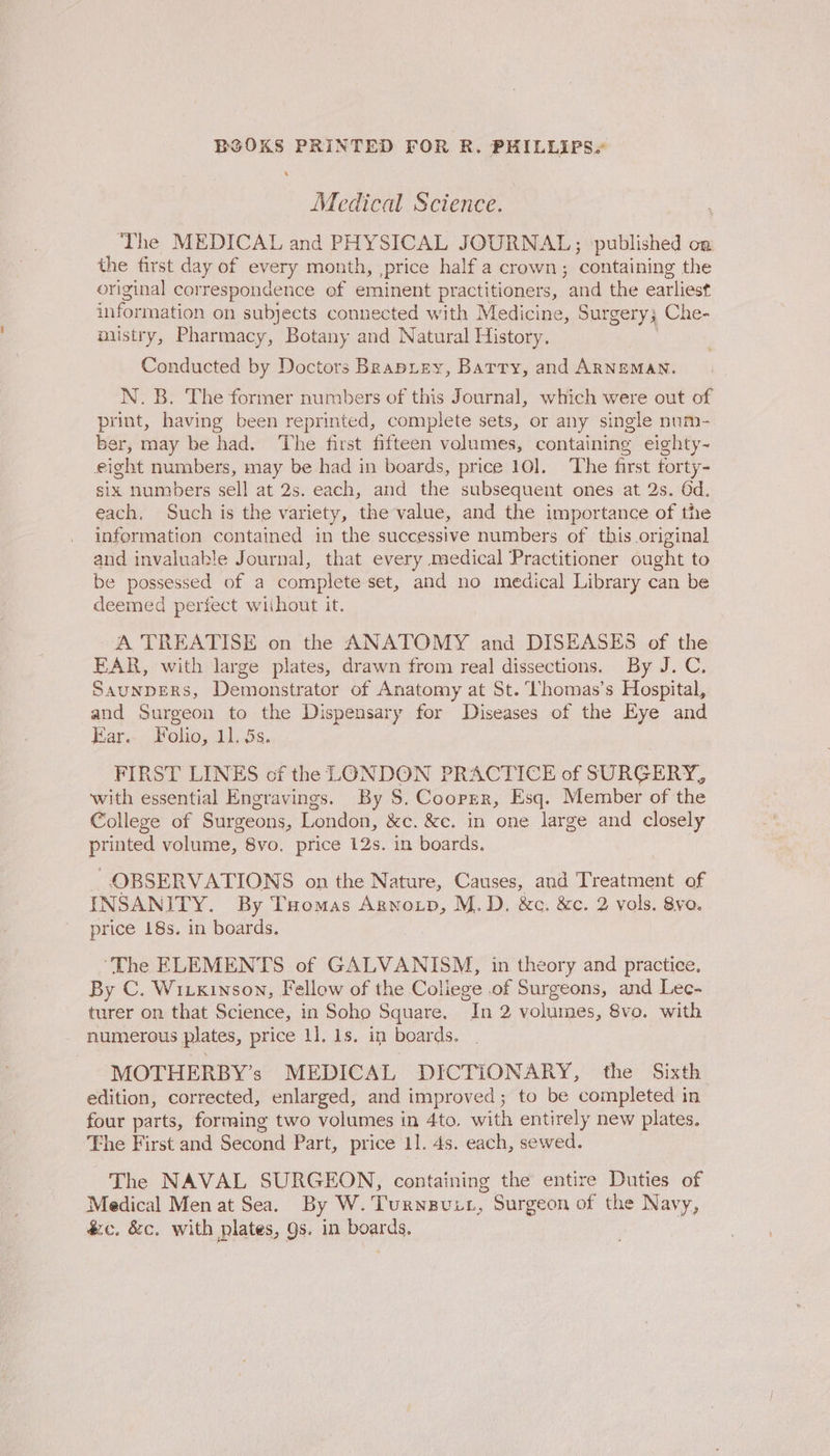 Medical Science. The MEDICAL and PHYSICAL JOURNAL; published on the first day of oro) month, price half a crown; containing the original correspondence of eminent practitioners, ‘and the earliest information on subjects connected with Medicine, Surgery} Che- misiry, Pharmacy, Botany and Natural History. Conducted by Doctors Brapiey, Barry, and ARNEMAN. N. B. The former numbers of this Journal, which were out of print, having been reprinted, complete sets, or any single num- ber, may be had. The first fifteen volumes, containing eighty~- eight numbers, may be had in boards, price 10]. The first forty- six numbers sell at 2s. each, and the subsequent ones at 2s. Od. each. Such is the variety, the value, and the importance of the information contained in the successive numbers of this original and invaluable Journal, that every medical Practitioner ought to be possessed of a complete set, and no medical Library can be deemed perfect wiihout it. A TREATISE on the ANATOMY and DISEASES of the EAR, with large plates, drawn from real dissections. By J.C. SAUNDERS, Demonstrator of Anatomy at St. ‘Thomas’s Hospital, and Surgeon to the Dispensary for Diseases of the Eye and Ear:-. Folio, 115s. FIRST LINES of the LONDON PRACTICE of SURGERY, with essential Engravings. By S$. Cooper, Esq. Member of the College of Surgeons, London, &amp;c. &amp;e. in one large and closely printed volume, 8vo. price 12s. in boards. , OBSERVATIONS on the Nature, Causes, and ‘Treatment of INSANITY. By Tomas Agnotp, M.D. &amp;c. &amp;c. 2 vols. 8yvo. price 18s. in boards. ‘The ELEMENTS of GALVANISM, in theory and practice. By C. Wiixinson, Fellow of the Coliege of Surgeons, and Lec- turer on that Science, in Soho Square. “In 2 volumes, 8vo. with numerous plates, price 1]. 1s. i boards. MOTHERBY’s MEDICAL DICTIONARY, the Sixth edition, corrected, enlarged, and improved; to be completed in four parts, forming two volumes in 4to. with entirely new plates. The First and Second Part, price 11. 4s. each, sewed. The NAVAL SURGEON, containing the entire Duties of Medical Men at Sea. By W.Turnguit, Surgeon of the Navy, &amp;c. &amp;c. with plates, gs. in boards.