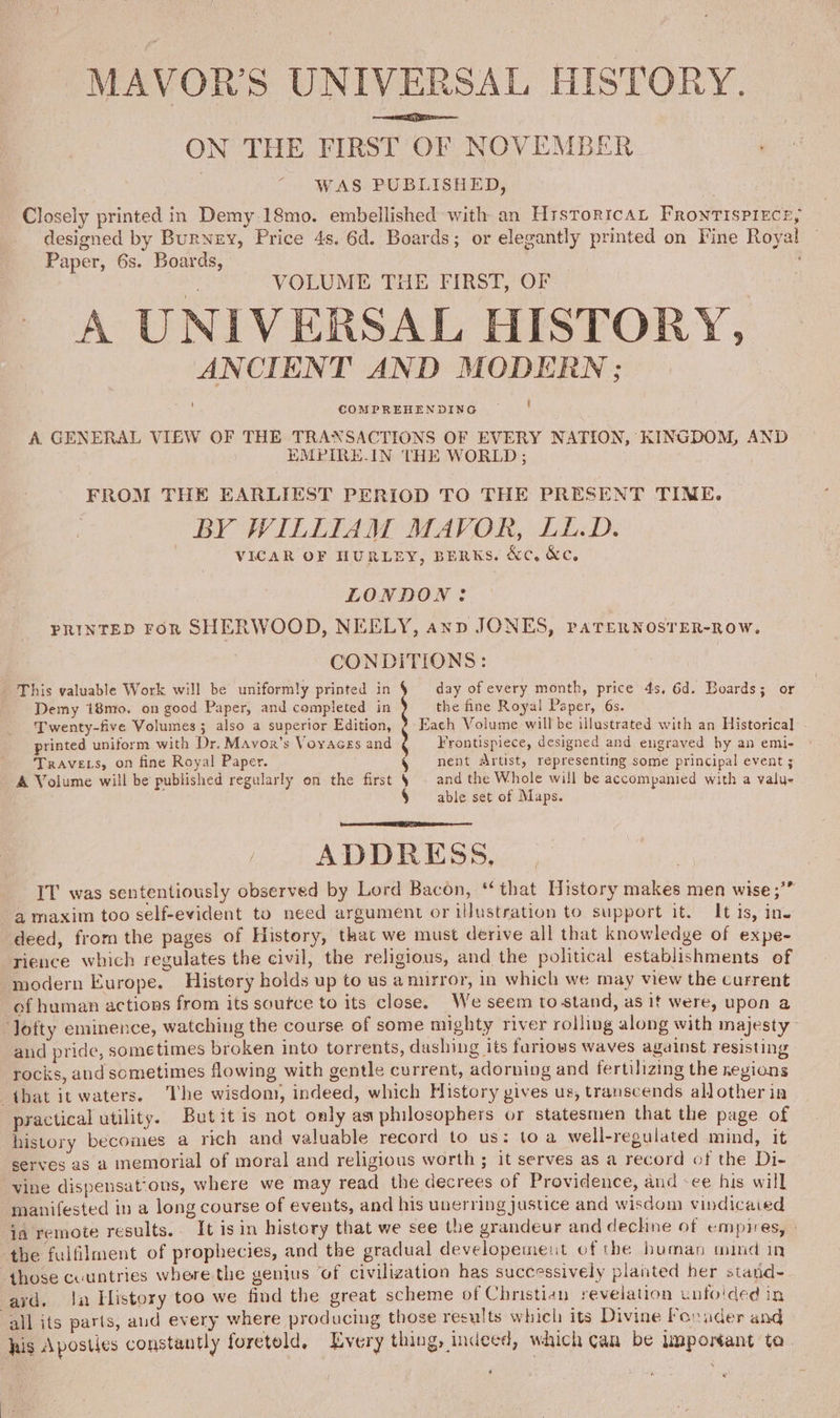 MAVOR’S UNIVERSAL HISTORY. ON THE FIRST OF NOVEMBER WAS PUBLISHED, Closely printed in Demy. 18mo. embellished with an HrstoricaL Frontispiece, designed by Burney, Price 4s. 6d. Boards; or elegantly printed on Fine Royal Paper, 6s. Boards, ? % VOLUME THE FIRST, OF A UNIVERSAL HISTORY, ANCIENT AND MODERN; COMPREHENDING ' A GENERAL VIEW OF THE TRANSACTIONS OF EVERY NATION, KINGDOM, AND ) EMPIRE-IN THE WORLD ; FROM THE EARLIEST PERIOD TO THE PRESENT TIME. BY WILLIAM MAVOR, LL.D. VICAR OF HURLEY, BERKS. &amp;c, &amp;c, LONDON? PRINTED FoR SHERWOOD, NEELY, anp JONES, PATERNOSTER-ROW. CONDITIONS: day of every month, price 4s. 6d. Boards; or the fine Royal Paper, 6s. Each Volume will be illustrated with an Historical] - Frontispiece, designed and engraved by an emi- nent Artist, representing some principal event ; and the Whole will be accompanied with a value able set of Maps. This valuable Work will be uniformly printed in § Demy 18mpo. on good Paper, and compieted in ) Twenty-five Volumes; also a superior Edition, y printed uniform with Dr. Mavor’s Voyaces and ? TRAVELS, on fine Royal Paper. 5 A Volume will be published regularly on the first ; ADDRESS, IT was sententiously observed by Lord Bacon, “that History makes men wise ;”” a maxim too self-evident to need argument or illustration to support it. It is, in. deed, from the pages of History, that we must derive all that knowledge of expe- rience which regulates the civil, the religious, and the political establishments of modern Europe. History holds up to us a nurror, in which we may view the current of human actions from its soutce to its close. We seem to stand, as it were, upon a ‘lofty eminence, watching the course of some mighty river rolling along with majesty and pride, some times broken into torrents, dashing its farlows waves against resisting rocks, and sometimes flowing with gentle current, adorning and fertilizing the regions that it waters. The wisdom, indeed, which History vives us, transcends allother in practical utility. But it is not only asx philosophers or statesmen that the page of history becomes a rich and valuable record to us: toa well-regulated mind, it serves as a memorial of moral and religious worth ; it serves as a record of the Di- vine dispensat‘ons, where we may read the decrees of Providence, and -ee his will manifested in a long course of events, and his unerring justice and wisdom vindicaied ia remote results.. It isin history that we see the grandeur and dechne of empires, the fulfilment of prophecies, and the gradual developement of the human mind in those countries where the gentus ‘of civilization has successively planted her stand- ard. Ja History too we find the great scheme of Christian revelation unfolded in all its parts, aud every where prod ucing those results which its Divine Fouader and his Aposties constantly foretold, Every thing, indeed, which can be imponant ta