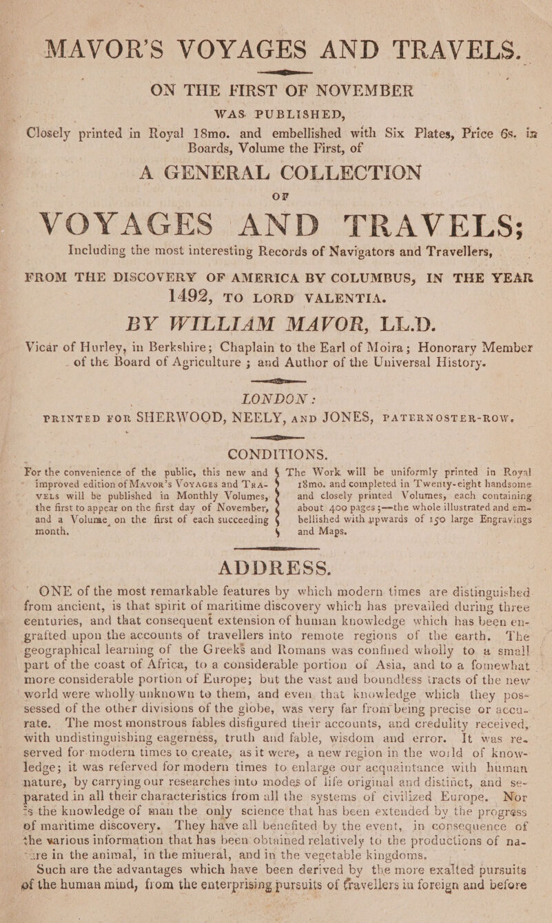 MAVOR’S VOYAGES AND TRAVELS. ON THE FIRST OF NOVEMBER Boards, Volume the First, of A GENERAL EGON VOYAGES AND TRAVELS; Including the most interesting Records of Navigators and Travellers, FROM THE DISCOVERY OF AMERICA BY COLUMBUS, IN THE YEAR 1492, To LORD VALENTIA. BY WILLIAM MAVOR, LL.D. Vicar of Hurley, in Berkshire; Chaplain to the Earl of Moira; Honorary Member of the Board of Agriculture ; and Author of the Universal History. ee LONDON: PRINTED For SHERWOOD, NEELY, anp JONES, paTEerNosTeR-Row. &amp; Neos CONDITIONS. improved edition of Mavor’s Voyaces and Tra- 18mo. and completed in Twenty-eight handsome VELS will be published in Monthly Volumes, ¢ and closely printed Volumes, each containing the first to appear on the first day of November, about 400 pages 3;—-the whole illustrated and em- and a Volume on the first of each succeeding ? bellished with ppwards of x50 large Engravings month, § and Maps. ADDRESS. ONE of the most remarkable features by which modern times are distinguished from ancient, is that spirit of maritime discovery which has prevailed during three centuries, and that consequent extension of human knowledge which has been en- grafted upon the accounts of travellers into remote regions of the earth. The geographical learning of the Greeks and Romans was confined wholly to a small | part of the coast of Africa, to a considerable portion of Asia, and to a fomewhat _ more considerable portion of Europe; but the vast and boundless iracts of the new world were wholly unknown te them, and even. that knowledge which they pos- sessed of the other divisions of the globe, was very far from being precise or accu- rate. ‘The most monstrous fables disfigured their accounts, and credulity received, with undistinguishing eagerness, truth aud fable, wisdom and error. It was re. served for. modern times to create, as it were, a new region in the wa:ld of know- \ nature, by carrying our researches into modes of life original and distinct, and se- parated in all their characteristics from all the systems of civilized Europe. Nor &lt;3 the knowledge of man the only science that has been extended by the progress ef maritime discovery. They have all benefited by the event, in consequence of the various information that has been obtained relatively to the productions of na- are in the animal, in the miueral, and in the vegetable kingdoms. Such are the advantages which have been derived by the more exalted pursuits ef the human mind, from the enterprising pursuits of travellers in foreign and before