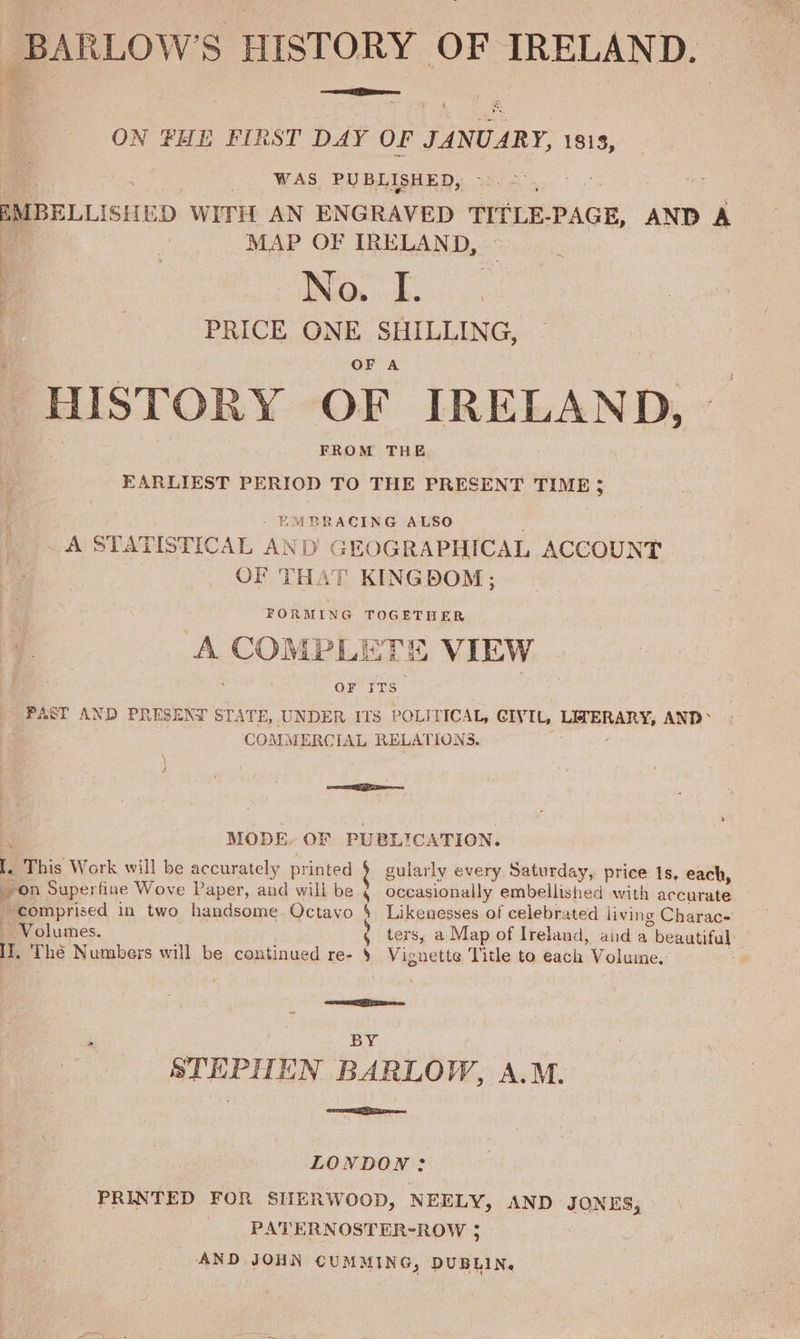 -BARLOW’S HISTORY OF IRELAND. ON FHE FIRST DAY OF one 1813, WAS PUBLISHED, EMBELLISHED WITH AN ENGRAVED TITLE. PAGE, AND A MAP OF IRELAND, so sa 9 eae PRICE ONE SHILLING, OF A HISTORY OF IRELAND, FROM THE EARLIEST PERIOD TO THE PRESENT TIME; EMBRACING ALSO _A STATISTICAL AND GEOGRAPHICAL ACCOUNT OF THAT KINGDOM; FORMING TOGETHER A cape iv, Liss VIEW OF irs - PAST AND PRESENT STA‘ TE, UNDER ITS POLITICAL, CIVIL, eee AND &gt; ieee COMMERCIAL RELATIONS. “ MODE. OF PUBLICATION. I. This Work will be accurately printed § on Superfine Wove Paper, and will be comprised in two handsome Octavo Volumes. 1, Thé Numbers will be continued re- gularly every Saturday, price 1s, each, occasionally embellished with accurate — § Likenesses of celebrated living Charac- ? ters, a Map of Ireland, anda beautiful y Vignette Title to each Volume. ie a ae ‘ BY STEPHEN BARLOW, A.M. emma. LONDON: PRINTED FOR SHERWOOD, NEELY, AND anes, : PATERNOSTER-ROW ; AND JOHN CUMMING, DUBLIN.