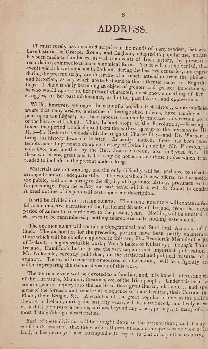 ADDRESS. eS een IT must surely have excited surprise in the minds of many readers, that whii have histories of Greece, Rome,- and England, adapted to popular use, no atti has been made to familiarize us with the events of Irish history, by presentin: records in a commodious and economical form. Yet it will not be denied, thaa events which have happened in Ireland, during the last two centuries, and espece during the present reign, are deserving of as much attention from the philosce and historian, as any which are to befound in the authentic pages of English: tory. Ireland is daily becoming an object of greater and greater importance,, he who would appreciate her present character, must know something of. her struggles, of her past misfortunes, and of her past injuries and oppressions. While, however, we regret the want of a popular Irish history, we are sufficiee . aware that many writers, and some of distinguished talents, have employed it pens upon the fubject; but their labours commonly embrace only certain portt of the history of Ireland. Thus, Leland stops at the Revolution 3—Keating © braces that period which elapsed from the earliest ages up to the invasion by Hé&amp; II. ;—Sir Riehard Cox ends with the reign of Charles II,;—and Dr. Warner «¢ brings his history down alittle later. Recently, indeed, there has been. twoo tempts made to present a complete history of Ireland; one by Mr. Plowden, ii vols. 8vo. and another by the Rev. James Gordon, also in2 vols. 8vo, HB these works have great merit, but they do not embrace those topics which it iss tended to include in the present undertaking. Materials are not wanting, and the only difficulty will be, perhaps, to select! arrange them with adequate stile. The work which is now offered to the noticc the public, without aspiring to the dignity of legitimate history, presumes to hh for patronage, from the utility and instruction which it will be found to combbi A brief outline of its plan will best supersede description. : It will be divided into Ture PARTS. Therinsr po RTION will contain a fani ful and connected narration of the Historical Events of Ireland, from the earti period of authentic record down to the present year. Nothing will be omitted tt deserves to be remembered ; nothing misrepresented; nothing extenuated. . . The seconn Part will containa Geographical and Statistical Account of J! Jand. The authorities for the preceding portion have been partly enumerati: those which will be chiefly employed in this are, Dr. Beaufort’s Memoir of a Dh. of Ireland, a highly valuable work; Weld’s Lakes of Killarney ; Young’s Tourr Treland; Hamilton’s Letters; and the very copious and important publication: Mr. Wakefield, recently published, on the statistical and political features of | country. These, with some minor sources of information, will be diligently ce sulted in preparing the second division of this work. The THIRD PART will be devoted to a familiar, and, it is hoped, interesting vii of the Literature, Manners, Customs, &amp;c. of the Irish people. Under this head w come a general inquiry into the merits of their preat literary characters, and spec mens of the forensic and senatorial eloqueuce of their Grattan, their Curran, th) Flood, their Brugle, &amp;c. Anecdotes of the great popular leaders in the politi theatre of Ireland, during the last fifty years, will be introduced, and lively as wa as faithful pictures ofa people, Curlous, beyond any other, perhaps, in mapy of thi most distinguishing characteristics. Each of these divisions will be brought down to the present time; and it may: confidently asserted, that the whole will present such a comprehensive view of hy dand, as has never yet been attempted with regard to (hat or any other country.