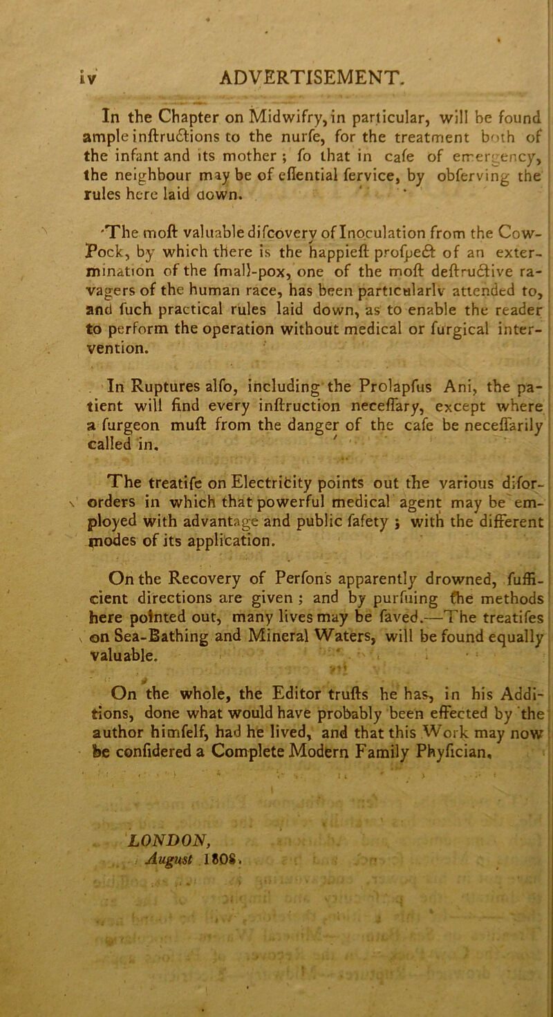 In the Chapter on Midwifry,in particular, will be found ample inftru61:ions to the nurfe, for the treatment both of | the infant and its mother ; fo that in cafe of errergency, the neighbour may be of eflential fervice, by obferving the rules here laid aown. ‘ * i 'The moft valuable difcovery of Inoculation from the Cow- ■ Pock, by which there is the happieft profpetSf of an exter- ‘ minatron of the fmall-pox, one of the moft deftrucfive ra- ; vagers of the human race, has been particularlv attended to, > and fuch practical rules laid down, as to enable the reader j to perform the operation without medical or furgical inter- | vention. ! I , In Ruptures alfo, including'the Prolapfus Ani, the pa- tient will find every inftruction necefiary, except where a furgeon muft from the danger of the cafe be neceflarily called in. The treatife on Electritity points out the various difor- orders in which that powerful medicah agent may be em- ployed with advantage and public fafety ; with the different modes of its application. On the Recovery of Perfons apparently drowned, fuffi- cient directions are given ; and by purfuing fhe methods here pointed out, many lives may be faved.—The treatifes ^ on Sea-Bathing and Mineral Waters, will be found equally valuable. VM ^ i On the whole, the Editor trufts he has, in his Addi-j tions, done what would have probably been effected by the author himfelf, had he lived, and that this Work may now i be confidereda Complete Modern Family Phyfician, LONDON, August 1808.