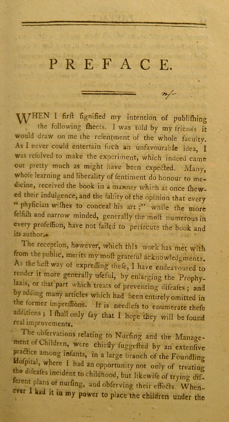 PREFACE. — ^^HEN I firft fignified my intention of publifhing the following fheets, ] was told by my friends it would draw on me the relentrnent of the whole faculty. As I never could entertain fuch an unfavourable idea, I was refolved to make the experiment, which indeed came cut pretty much as might have'been expeded. Many, whofe learning and liberality of fentiment do honour to me- dicine, received the book in a manner whic.h at once fliew- ed their indulgence, and the falfiry of the opinion that every “ phyfician wifhes to conceal his art while the more felfilh and narrow minded, generally the moll numerous in every profelTion, have not failed to pei fecute the book and its author.’** The reception, however, which this work has met with from the public, merits my mod grateful acknowledgments As the heft way of exprefling thefe, I have endeavoured to render it more generally ufeful, by enlarging the Prophy- laxis, or that part which treats of preventing difeafes ; and by adomg many articles which had been entirely omitted in the tormer imprelHons. It is needlefs to enumerate thefe a itions , I fliall only fay that I hope they will be found real improvements. The obfervations relating to Nurfing and the Manage- ment of Children, were chiedy fuggefted by an extenfive praetice among infants, in a large branch of the Foundling ^ an opportunity not only of treating the d.fcafes incident to childhood, but likewife of trying dif- erent plans of nurfing, and obferving their effcas. When- ever 1 had it in my power to place the children under the